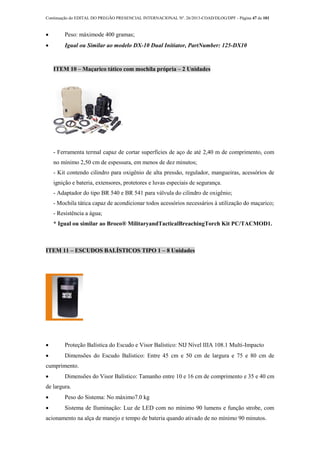 Continuação do EDITAL DO PREGÃO PRESENCIAL INTERNACIONAL Nº. 26/2013-COAD/DLOG/DPF - Página 47 de 101
 Peso: máximode 400 gramas;
 Igual ou Similar ao modelo DX-10 Dual Initiator, PartNumber: 125-DX10
ITEM 10 – Maçarico tático com mochila própria – 2 Unidades
- Ferramenta termal capaz de cortar superfícies de aço de até 2,40 m de comprimento, com
no mínimo 2,50 cm de espessura, em menos de dez minutos;
- Kit contendo cilindro para oxigênio de alta pressão, regulador, mangueiras, acessórios de
ignição e bateria, extensores, protetores e luvas especiais de segurança.
- Adaptador do tipo BR 540 e BR 541 para válvula do cilindro de oxigênio;
- Mochila tática capaz de acondicionar todos acessórios necessários à utilização do maçarico;
- Resistência a água;
* Igual ou similar ao Broco® MilitaryandTacticalBreachingTorch Kit PC/TACMOD1.
ITEM 11 – ESCUDOS BALÍSTICOS TIPO 1 – 8 Unidades
 Proteção Balística do Escudo e Visor Balístico: NIJ Nível IIIA 108.1 Multi-Impacto
 Dimensões do Escudo Balístico: Entre 45 cm e 50 cm de largura e 75 e 80 cm de
cumprimento.
 Dimensões do Visor Balístico: Tamanho entre 10 e 16 cm de comprimento e 35 e 40 cm
de largura.
 Peso do Sistema: No máximo7.0 kg
 Sistema de Iluminação: Luz de LED com no mínimo 90 lumens e função strobe, com
acionamento na alça de manejo e tempo de bateria quando ativado de no mínimo 90 minutos.
 