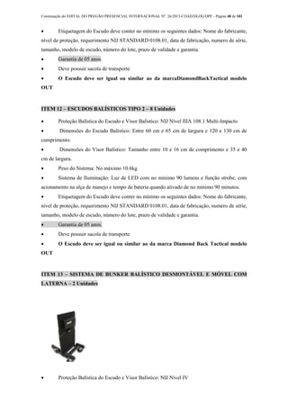 Continuação do EDITAL DO PREGÃO PRESENCIAL INTERNACIONAL Nº. 26/2013-COAD/DLOG/DPF - Página 48 de 101
 Etiquetagem do Escudo deve conter no mínimo os seguintes dados: Nome do fabricante,
nível de proteção, requerimento NIJ STANDARD 0108.01, data de fabricação, numero de série,
tamanho, modelo de escudo, número do lote, prazo de validade e garantia.
 Garantia de 05 anos.
 Deve possuir sacola de transporte
 O Escudo deve ser igual ou similar ao da marcaDiamondBackTactical modelo
OUT
ITEM 12 – ESCUDOS BALÍSTICOS TIPO 2 – 8 Unidades
 Proteção Balística do Escudo e Visor Balístico: NIJ Nível IIIA 108.1 Multi-Impacto
 Dimensões do Escudo Balístico: Entre 60 cm e 65 cm de largura e 120 e 130 cm de
cumprimento.
 Dimensões do Visor Balístico: Tamanho entre 10 e 16 cm de comprimento e 35 e 40
cm de largura.
 Peso do Sistema: No máximo 10.6kg
 Sistema de Iluminação: Luz de LED com no mínimo 90 lumens e função strobe, com
acionamento na alça de manejo e tempo de bateria quando ativado de no mínimo 90 minutos.
 Etiquetagem do Escudo deve conter no mínimo os seguintes dados: Nome do fabricante,
nível de proteção, requerimento NIJ STANDARD 0108.01, data de fabricação, numero de série,
tamanho, modelo de escudo, número do lote, prazo de validade e garantia.
 Garantia de 05 anos.
 Deve possuir sacola de transporte
 O Escudo deve ser igual ou similar ao da marca Diamond Back Tactical modelo
OUT
ITEM 13 – SISTEMA DE BUNKER BALÍSTICO DESMONTÁVEL E MÓVEL COM
LATERNA – 2 Unidades
 Proteção Balística do Escudo e Visor Balístico: NIJ Nível IV
 