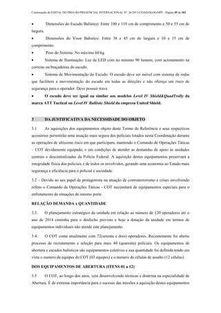Continuação do EDITAL DO PREGÃO PRESENCIAL INTERNACIONAL Nº. 26/2013-COAD/DLOG/DPF - Página 49 de 101
 Dimensões do Escudo Balístico: Entre 100 e 110 cm de comprimento e 50 e 55 cm de
largura.
 Dimensões do Visor Balístico: Entre 38 e 45 cm de largura e 10 e 15 cm de
comprimento.
 Peso do Sistema: No máximo 60 kg
 Sistema de Iluminação: Luz de LED com no mínimo 90 lumens, com acionamento na
correias ou braçadeiras do escudo.
 Sistema de Movimentação do Escudo: O escudo deve ser móvel com sistema de rodas
que facilitem a movimentação do escudo em todas as direções e não ofereça um risco de
segurança para o operador. Deve possuir trava
 O escudo deve ser igual ou similar aos modelos Level IV Shield&QuadTrolly da
marca ATT Tactical ou Level IV Ballistic Shield da empresa United Shield.
3 DA JUSTIFICATIVA DA NECESSIDADE DO OBJETO
3.1 As aquisições dos equipamentos objeto deste Termo de Referência e seus respectivos
acessórios permitirão uma atuação mais segura dos policiais lotados nesta Coordenação durante
as operações de altíssimo risco em que participam, mantendo o Comando de Operações Táticas
– COT devidamente equipado, e em condições de atender as demandas de apoio às unidades
centrais e descentralizadas da Polícia Federal. A aquisição destes equipamentos preservará a
integridade física dos policiais e de todos os envolvidos, gerando uma economia ao Estado mais
segurança e eficiência para o policial e sociedade.
3.2 – Devido ao seu papel de protagonista na atuação de contraterrorismo e crises envolvendo
reféns o Comando de Operações Táticas - COT necessitará de equipamentos especiais para o
enfretamento de situações do mesmo porte.
RELAÇÃO DEMANDA x QUANTIDADE
3.3. O planejamento estratégico da unidade em relação ao número de 120 operadores até o
ano de 2014 caminha para o desfecho previsto e hoje a dotação da unidade em termos de
equipamentos individuais não atende este planejamento.
3.4. O COT conta atualmente com 72(setenta e dois) operadores. Recentemente foi aberto
processo de recrutamento e seleção para mais 40 (quarenta) policiais. Os equipamentos de
abertura e escudos balísticos são equipamentos coletivos e sua quantidade foi definida tendo em
vista o numero de equipes do COT (03 equipes) e o numero de células de assalto (12 células).
DOS EQUIPAMENTOS DE ABERTURA (ITENS 01 a 12)
3.5 O COT, ao longo dos anos, vem desenvolvendo técnicas e doutrina na especialidade de
Abertura. É de extrema importância para o sucesso das missões a aquisição destes equipamentos
 