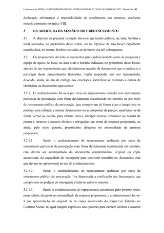 Continuação do EDITAL DO PREGÃO PRESENCIAL INTERNACIONAL Nº. 26/2013-COAD/DLOG/DPF - Página 5 de 101
declaração informando a impossibilidade de atendimento aos mesmos, conforme
modelo constante no anexo VIII.
3 DA ABERTURA DA SESSÃO E DO CREDENCIAMENTO
3.1. A abertura da presente licitação dar-se-á em sessão pública, na data, horário e
local indicados no preâmbulo deste edital, ou na hipótese de não haver expediente
naquela data, no mesmo horário marcado, no primeiro dia útil subsequente.
3.2. Os proponentes deverão se apresentar para credenciamento junto ao pregoeiro e
equipe de apoio, no local, na data e até o horário indicados no preâmbulo deste Edital,
através de um representante que, devidamente munido de documento que o credencie a
participar deste procedimento licitatório, venha responder por sua representada,
devendo, ainda, no ato de entrega dos envelopes, identificar-se exibindo a cédula de
identidade ou documento equivalente.
3.2.1. O credenciamento far-se-á por meio de representante munido com instrumento
particular de procuração com firma devidamente reconhecida em cartório ou por meio
de instrumento público de procuração, que comprovem de forma clara e inequívoca os
poderes para rubricar e assinar documentos ou as propostas de preços, manifestar-se de
forma verbal ou escrita, para efetuar lances, interpor recurso, renunciar ou desistir de
prazos e recursos e assumir direitos e obrigações em nome da empresa proponente, ou
ainda, pelo sócio gerente, proprietário, dirigente ou assemelhado da empresa
proponente.
3.2.1.1. Sendo o credenciamento do representante realizado por meio de
instrumento particular de procuração com firma devidamente reconhecida em cartório,
esta deverá ser acompanhada do documento comprobatório, original ou cópia
autenticada, da capacidade do outorgante para constituir mandatários, documento este
que deverá ser apresentado no ato do credenciamento.
3.2.1.2. Sendo o credenciamento do representante realizado por meio de
instrumento público de procuração, fica dispensada a verificação dos documentos que
comprovem os poderes do outorgante citada no subitem anterior.
3.2.1.3. Sendo o credenciamento do representante autorizado pelo próprio sócio,
proprietário, dirigente ou assemelhado da empresa proponente, o credenciamento far-se-
á por apresentação do original ou de cópia autenticada do respectivo Estatuto ou
Contrato Social, no qual estejam expressos seus poderes para exercer direitos e assumir
 
