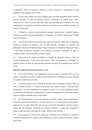 Continuação do EDITAL DO PREGÃO PRESENCIAL INTERNACIONAL Nº. 26/2013-COAD/DLOG/DPF - Página 50 de 101
e suprimentos, tendo em vista que a abertura é o passo inicial para o adentramento de toda
equipe tática em qualquer evento crítico.
3.6. É muito mais complexo do que se imagina, pois as missões da unidade podem envolver
diversas situações de crises em presídios federais, embarcações de grande porte, aviões,
ambientes com reféns ou portas barricadas cujas particularidades das instalações irão exigir
equipamentos e treinamentos específicos, inclusive nos cenários em que o Brasil será palco de
eventos internacionais
3.7. O Brasil e o mundo já experimentaram entradas desastrosas em virtude de falha na
abertura por conta de falta de equipamentos e treinamentos. O prejuízo, infelizmente, foi pago
com vidas humanas.
3.8. A aquisição permitirá uma atuação mais segura dos policiais lotados nesta Coordenação
durante as operações de altíssimo risco em que participa, mormente em situações que
demandem a utilização de Abertura Tática. Proporcionará que o Comando de Operações Táticas
– COT esteja devidamente equipado e em condições de atender as demandas de apoio às
unidades centrais e descentralizadas da Polícia Federal.
3.9. Este processo de compra possibilitará o Comando de Operações Táticas – COT, em
termos de equipamento, a estar pronto para treinar e atuar, com segurança e efetividade, em
qualquer cenário ou teatro de operações que demande utilização de ferramentas para Abertura
Tática
DOS ESCUDOS BALÍSTICOS (ITENS 13 a 15)
3.10. Os escudos balísticos são equipamentos essenciais para um combate efetivo no que
tange às retomadas de aeronaves, ônibus, metrô, embarcações e edificações, ou seja, situações
de combate em ambiente confinado.
3.11. O uso do escudo em uma retomada de aeronave, tem se mostrado essencial, tendo em
vista os estudos de casos e a moderna doutrina que trata acerca do tema. A utilização desse
equipamento é um ponto fundamental na resolução de uma crise, vez que, dependendo do tipo
de armamento utilizado pelos perpetradores do evento, uma progressão no interior da aeronave
para sua completa retomada torna-se muito difícil.
3.12. Da mesma maneira, no caso de retomadas de metrô e ônibus, onde a progressão se
assemelha muito com a da aeronave, o escudo mais uma vez se torna elemento essencial para o
deslocamento da equipe. Importante salientar que no caso das retomadas de aeronave, metrô e
ônibus, que são ambientes confinados em estruturas tubulares, o espaço para progressão é
exíguo, sendo necessária a utilização de escudos balísticos mais estreitos.
3.13. Em situações de retomada de edificações, mormente em se tratando de corredores,
novamente a progressão da equipe é muito facilitada em razão da proteção balística oferecida
pelo escudo.
 
