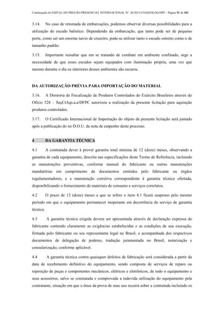 Continuação do EDITAL DO PREGÃO PRESENCIAL INTERNACIONAL Nº. 26/2013-COAD/DLOG/DPF - Página 51 de 101
3.14. No caso de retomada de embarcações, podemos observar diversas possibilidades para a
utilização do escudo balístico. Dependendo da embarcação, que tanto pode ser de pequeno
porte, como ser um enorme navio de cruzeiro, pode-se utilizar tanto o escudo estreito como o de
tamanho padrão.
3.15. Importante ressaltar que em se tratando de combate em ambiente confinado, urge a
necessidade de que esses escudos sejam equipados com iluminação própria, uma vez que
mesmo durante o dia os interiores desses ambientes são escuros.
DA AUTORIZAÇÃO PRÉVIA PARA IMPORTAÇÃO DO MATERIAL
3.16. A Diretoria de Fiscalização de Produtos Controlados do Exército Brasileiro através do
Ofício 528 – SeçCtAqs.a.a/DFPC autorizou a realização da presente licitação para aquisição
produtos controlados.
3.17. O Certificado Internacional de Importação do objeto da presente licitação será juntado
após a publicação do no D.O.U. da nota de empenho deste processo.
4 DA GARANTIA TÉCNICA
4.1 A contratada dever á prover garantia total mínima de 12 (doze) meses, observando a
garantia de cada equipamento, descrita nas especificações deste Termo de Referência, incluindo
as manutenções preventivas, conforme manual do fabricante ou outras manutenções
mandatórias em cumprimento de documentos emitidos pelo fabricante ou órgãos
regulamentadores, e a manutenção corretiva correspondente à garantia técnica ofertada,
disponibilizando o fornecimento de materiais de consumo e serviços correlatos.
4.2 O prazo de 12 (doze) meses a que se refere o item 4.1 ficará suspenso pelo mesmo
período em que o equipamento permanecer inoperante em decorrência do serviço de garantia
técnica.
4.3 A garantia técnica exigida devera ser apresentada através de declaração expressa do
fabricante contendo claramente as exigências estabelecidas e as condições de sua execução,
firmada pelo fabricante ou seu representante legal no Brasil, e acompanhada dos respectivos
documentos de delegação de poderes, tradução juramentada no Brasil, notarização e
consularização, conforme aplicável.
4.4 A garantia técnica contra quaisquer defeitos de fabricação será considerada a partir da
data de recebimento definitivo do equipamento, sendo composta de serviços de reparo ou
reposição de peças e componentes mecânicos, elétricos e eletrônicos, de todo o equipamento e
seus acessórios, salvo se constatada e comprovada a indevida utilização do equipamento pela
contratante, situação em que o ônus da prova de mau uso recairá sobre a contratada incluindo os
 