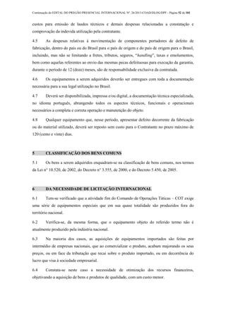 Continuação do EDITAL DO PREGÃO PRESENCIAL INTERNACIONAL Nº. 26/2013-COAD/DLOG/DPF - Página 52 de 101
custos para emissão de laudos técnicos e demais despesas relacionadas a constatação e
comprovação da indevida utilização pela contratante.
4.5 As despesas relativas à movimentação de componentes portadores de defeito de
fabricação, dentro do país ou do Brasil para o país de origem e do país de origem para o Brasil,
incluindo, mas não se limitando a fretes, tributos, seguros, “handling”, taxas e emolumentos,
bem como aquelas referentes ao envio das mesmas pecas defeituosas para execução da garantia,
durante o período de 12 (doze) meses, são de responsabilidade exclusiva da contratada.
4.6 Os equipamentos a serem adquiridos deverão ser entregues com toda a documentação
necessária para a sua legal utilização no Brasil.
4.7 Deverá ser disponibilizada, impressa e/ou digital, a documentação técnica especializada,
no idioma português, abrangendo todos os aspectos técnicos, funcionais e operacionais
necessários a completa e correta operação e manutenção do objeto.
4.8 Qualquer equipamento que, nesse período, apresentar defeito decorrente da fabricação
ou do material utilizado, deverá ser reposto sem custo para o Contratante no prazo máximo de
120 (cento e vinte) dias.
5 CLASSIFICAÇÃO DOS BENS COMUNS
5.1 Os bens a serem adquiridos enquadram-se na classificação de bens comuns, nos termos
da Lei n° 10.520, de 2002, do Decreto n° 3.555, de 2000, e do Decreto 5.450, de 2005.
6 DA NECESSIDADE DE LICITAÇÃO INTERNACIONAL
6.1 Tem-se verificado que a atividade fim do Comando de Operações Táticas – COT exige
uma série de equipamentos especiais que em sua quase totalidade são produzidos fora do
território nacional.
6.2 Verifica-se, da mesma forma, que o equipamento objeto do referido termo não é
atualmente produzido pela indústria nacional.
6.3 Na maioria dos casos, as aquisições de equipamentos importados são feitas por
intermédio de empresas nacionais, que ao comercializar o produto, acabam majorando os seus
preços, ou em face da tributação que recai sobre o produto importado, ou em decorrência do
lucro que visa à sociedade empresarial.
6.4 Constata-se neste caso a necessidade de otimização dos recursos financeiros,
objetivando a aquisição de bens e produtos de qualidade, com um custo menor.
 
