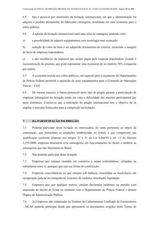 Continuação do EDITAL DO PREGÃO PRESENCIAL INTERNACIONAL Nº. 26/2013-COAD/DLOG/DPF - Página 53 de 101
6.5 Isto é possível por intermédio da licitação internacional, em que a administração irá
adquirir o produto diretamente do fabricante estrangeiro, resultando em uma economia para o
erário público.
6.6 A adoção da licitação internacional trará uma série de vantagens, podendo citar:
a) a possibilidade de adquirir equipamentos com tecnologia mais avançada;
b) redução do valor do bem a ser adquirido diretamente do exterior, excluindo a margem
de lucro de empresas importadoras
c) a não incidências de impostos que seriam pagos pela empresa importadora visando à
nacionalização do produto, que pode representar uma economia de no mínimo 50% (cinquenta
por cento);
6.7 A economia trazida aos cofres públicos, em especial para o orçamento do Departamento
de Polícia Federal permitirá a aquisição de mais equipamentos para o Comando de Operações
Táticas – COT.
6.8 Da mesma maneira, a forma presencial deste tipo de pregão garante a participação de
empresas estrangeiras na licitação tendo em vista a dificuldade das mesmas participarem por
meio eletrônico. Conclui-se que a realização do pregão internacional tem o objetivo de se
ampliar o mercado fornecedor para a competição na licitação.
7 DA PARTICIPAÇÃO NO PREGÃO.
7.1 Poderão participar desta licitação os interessados, do ramo pertinente ao objeto da
contratação, que preencham as condições estabelecidas no Edital, e que comprovem sua
qualificação conforme disposto nos artigos 27 a 31 da Lei 8.666/93 e art. 13 do Decreto
3.555/2000, empresas brasileiras e/ou estrangeiras em funcionamento no Brasil e também as
estrangeiras que não funcionem no Brasil.
7.2 Não poderão participar desta licitação:
7.3 Empresas que estejam reunidas em consórcio e sejam controladoras, coligadas ou
subsidiárias entre si, qualquer que seja sua forma de constituição.
7.4 Empresas concordatárias ou que estejam sob falência, concordata ou insolvência, em
recuperação judicial ou extrajudicial, concurso de credores, dissolução, liquidação.
7.5 Empresas que, por qualquer motivo, estejam declaradas inidôneas ou punidas com
suspensão do direito de licitar ou contratar com o Departamento de Polícia Federal e demais
Órgãos da Administração Pública.
7.6 As Empresas não cadastradas no Sistema de Cadastramento Unificado de Fornecedores
- SICAF poderão participar desde que apresentem os documentos exigidos neste Termo de
 