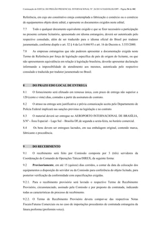 Continuação do EDITAL DO PREGÃO PRESENCIAL INTERNACIONAL Nº. 26/2013-COAD/DLOG/DPF - Página 54 de 101
Referência, em cujo ato constitutivo esteja contemplada a fabricação e comércio ou o comércio
de equipamentos objeto deste edital, e apresente os documentos exigidos neste edital;
7.7 Todo e qualquer documento equivalente exigido e que se fizer necessário a participação
no presente certame licitatório, apresentado em idioma estrangeiro, deverá ser autenticado pelo
respectivo consulado, além de ser traduzido para o idioma oficial do Brasil por tradutor
juramentado, conforme dispõe o art. 32 § 4 da Lei 8.666/93 e art. 16 do Decreto n. 3.555/2000.
7.8 As empresas estrangeiras que não puderem apresentar a documentação exigida neste
Termo de Referência por força de legislação específica de país de origem do licitante, ou que
não apresentarem equivalência em relação à legislação brasileira, deverão apresentar declaração
informando a impossibilidade de atendimento aos mesmos, autenticada pelo respectivo
consulado e traduzida por tradutor juramentado no Brasil.
8 DO PRAZO EDO LOCAL DE ENTREGA
8.1 O fornecimento será efetuado em remessa única, com prazo de entrega não superior a
120 (cento e vinte) dias, contados a partir da assinatura do contrato.
8.2 O atraso na entrega sem justificativa e prévia comunicação aceita pelo Departamento de
Polícia Federal implicará nas sanções previstas na legislação e no contrato.
8.3 O material deverá ser entregue no AEROPORTO INTERNACIONAL DE BRASÍLIA,
S/Nº - Área Especial – Lago Sul – Brasília DF,de segunda a sexta-feira, no horário comercial.
8.4 Os bens devem ser entregues lacrados, em sua embalagem original, contendo marca,
fabricante e procedência.
9 DO RECEBIMENTO
9.1 O recebimento será feito por Comissão composta por 3 (três) servidores da
Coordenação do Comando de Operações Táticas/DIREX, da seguinte forma:
9.2 Provisoriamente, em até 15 (quinze) dias corridos, a contar da data da colocação dos
equipamentos a disposição do servidor ou da Comissão para conferência do objeto licitado, para
posterior verificação da conformidade com especificações exigidas.
9.2.1. Para o recebimento provisório será lavrado o respectivo Termo de Recebimento
Provisório, circunstanciado, assinado pela Comissão e por preposto da contratada, indicando
todas as características do processo de recebimento.
9.2.2. O Termo de Recebimento Provisório devera compor-se das respectivas Notas
Fiscais/Faturas Comerciais ou no caso de importações procedentes de contratada estrangeira da
fatura proforma (proformin voice).
 