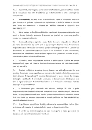 Continuação do EDITAL DO PREGÃO PRESENCIAL INTERNACIONAL Nº. 26/2013-COAD/DLOG/DPF - Página 55 de 101
9.2.3. A contratada, se estrangeira, devera comunicar a Contratante, com antecedência mínima
de 15 (quinze) dias úteis antes do embarque que o objeto encontra-se apto a verificação de
conformidade.
9.3 Definitivamente, no prazo de até 10 dias corridos a contar do recebimento provisório
para verificação da qualidade e quantidade dos equipamentos. A aceitação somente se efetivará
após terem sido examinados e julgados em perfeitas condições e aprovados pelo
COT/DIREX/DPF;
9.4 Não se incluem no Recebimento Definitivo a assistência técnica e garantia técnica, bem
como as demais obrigações acessórias do contrato não exigíveis em prazo como conditio
sinequa non para este recebimento.
9.5 A contratada obriga-se a prestar o objeto dentro dos prazos estipulados nos subitens 8
do Termo de Referencia, de acordo com as especificações descritas, sendo de sua inteira
responsabilidade a substituição dos mesmos quando constatado por servidor ou Comissão de
Recebimento do Departamento de Policia Federal, no seu recebimento ou apos o recebimento,
não estarem em conformidade com as referidas especificações, garantida a faculdade de troca,
com ônus as expensas exclusivas da contratada.
9.5.1. Os ensaios, testes, homologações, registros e demais provas exigidos por normas
técnicas oficiais para a boa execução do objeto do contrato correrão por conta da contratada,
caso seja necessário.
9.6 Recebido o objeto se, a qualquer tempo, durante a sua utilização normal, vier a se
constatar discrepância com as especificações, proceder-se-á a imediata substituição dos mesmos
dentro do prazo de reposição de 90 (noventa) dias consecutivos após a emissão das licenças,
declarações e certificados de importação, assim como os demais trâmites alfandegários, com
ônus as expensas exclusivas da contratante; mantendo-se os direitos da Administração em razão
de evicção ou vícios redibitórios.
9.7 O recebimento pelo contratante não modifica, restringe ou elide a plena
responsabilidade da contratada de executar o objeto de acordo com as condições contidas no
Edital e na proposta da contratada, nem invalida qualquer reclamação que o contratante venha a
fazer em virtude de posterior constatação de unidade defeituosa ou fora deespecificação,
garantida a faculdade de troca.
9.7.1. O recebimento provisório ou definitivo não exclui a responsabilidade civil ou ético-
profissional pela execução do contrato, inclusive quanto as obrigações acessórias.
9.8 O servidor ou Comissão rejeitara, no todo ou em parte, o objeto que estiver em
desacordo com o contrato e instrumentos vinculados.
 