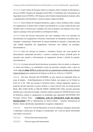 Continuação do EDITAL DO PREGÃO PRESENCIAL INTERNACIONAL Nº. 26/2013-COAD/DLOG/DPF - Página 57 de 101
11.2.1.1.2 Custo Unitário de Encargos relativos ao Imposto sobre Circulação de Mercadorias e
Serviços (ICMS), Programa de Integração Social (PIS) e Contribuição para Financiamento da
Seguridade Social (COFINS), e IPI (Imposto sobre Produtos Industrializados) incidentes sobre
os equipamentos, discriminando-os, inclusive quanto à alíquota incidente.
11.2.1.1.3 Custo Unitário do Transporte Doméstico, seguro e outros, incidentes sobre a entrega
dos equipamentos no destino final no Brasil, discriminando-os; no preço cotado deverão estar
incluídos todos os insumos que o compõem, tais como as despesas com impostos, taxas, fretes,
seguros e quaisquer outros que incidam na contratação do objeto.
11.2.1.1.4 Custo dos Serviços Decorrentes, tais como instalação, testes e/ou colocação em
funcionamento dos equipamentos fornecidos; fornecimento de ferramentas necessárias para a
montagem e manutenção; fornecimento de manual detalhado de operação e manutenção para
cada unidade apropriada dos equipamentos fornecidos com tradução em português,
discriminando-os;
11.2.1.1.5 Custo dos Serviços de Garantia e Assistência Técnica, tais como garantia de
funcionamento, manutenção preventiva e corretiva, assistência técnica, incluindo pecas de
reposição, para garantir o funcionamento do equipamento durante o período de garantia,
discriminando-os.
11.2.1.1.6 A licitante nacional deverá discriminar na proposta a base de cálculo, as alíquotas e
os valores dos tributos e as contribuições sociais dos gravames incidentes sobre o preço de
venda, além do código NCM do produto para fins de enquadramento tributário junto à Receita
Federal do Brasil, para cumprimento do disposto no §4º do art. 42 da Lei n.º 8.666/93.
11.2.1.2 Para bens oferecidos DO EXTERIOR, ou seja, (através de importação direta em
nome do próprio – União/Departamento de Policia Federal, com amparo na Lei Federal no
8.032, de 12 abr. 1990, que concede os benefícios fiscais, e demais legislações vigentes), as
propostas deverão apresentar os preços unitários e o preço total dos itens em moeda nacional
REAL (R$), EURO (EUR) ou DOLAR NORTE AMERICANO (US$), devendo apresentar
planilha, para o item único do pregão, (conforme modelo constante do ANEXO II) deste Termo
de Referência cotando os equipamentos na modalidade para importação INCOTERMS 2010
Entregues Direitos Pagos – CARRIAGE AND IN INSURANCE PAID TO FINAL
DESTINATION (CIP) ao Departamento de Policia Federal – Aeroporto Internacional de
Brasília - Brasil, identificando separadamente os seguintes componentes:
11.2.1.2.1 Preço FCA Total da Mercadoria, no local de embarque estrangeiro, pronta para
a importação e pronta para ser entregue ao transportador, até o local de destino determinado
neste edital e seus anexos;
11.2.1.2.2 Valor do frete total internacional;
11.2.1.2.3 Valor do seguro total internacional;
 