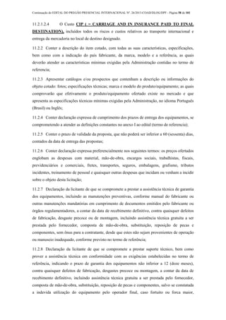 Continuação do EDITAL DO PREGÃO PRESENCIAL INTERNACIONAL Nº. 26/2013-COAD/DLOG/DPF - Página 58 de 101
11.2.1.2.4 O Custo CIP ( = CARRIAGE AND IN INSURANCE PAID TO FINAL
DESTINATION), incluídos todos os riscos e custos relativos ao transporte internacional e
entrega da mercadoria no local de destino designado.
11.2.2 Conter a descrição do item cotado, com todas as suas características, especificações,
bem como com a indicação do país fabricante, da marca, modelo e a referência, as quais
deverão atender as características mínimas exigidas pela Administração contidas no termo de
referencia;
11.2.3 Apresentar catálogos e/ou prospectos que contenham a descrição ou informações do
objeto cotado: fotos; especificações técnicas; marca e modelo do produto/equipamento; as quais
comprovarão que efetivamente o produto/equipamento ofertado existe no mercado e que
apresenta as especificações técnicas mínimas exigidas pela Administração, no idioma Português
(Brasil) ou Inglês;
11.2.4 Conter declaração expressa de cumprimento dos prazos de entrega dos equipamentos, se
comprometendo a atender as definições constantes no anexo I ao edital (termo de referencia);
11.2.5 Conter o prazo de validade da proposta, que não poderá ser inferior a 60 (sessenta) dias,
contados da data de entrega das propostas;
11.2.6 Conter declaração expressa preferencialmente nos seguintes termos: os preços ofertados
englobam as despesas com material, mão-de-obra, encargos sociais, trabalhistas, fiscais,
previdenciários e comerciais, fretes, transportes, seguros, embalagens, grafismo, tributos
incidentes, treinamento de pessoal e quaisquer outras despesas que incidam ou venham a incidir
sobre o objeto desta licitação;
11.2.7 Declaração da licitante de que se compromete a prestar a assistência técnica de garantia
dos equipamentos, incluindo as manutenções preventivas, conforme manual do fabricante ou
outras manutenções mandatórias em cumprimento de documentos emitidos pelo fabricante ou
órgãos regulamentadores, a contar da data de recebimento definitivo, contra quaisquer defeitos
de fabricação, desgaste precoce ou de montagem, incluindo assistência técnica gratuita a ser
prestada pelo fornecedor, composta de mão-de-obra, substituição, reposição de pecas e
componentes, sem ônus para a contratante, desde que estes não sejam provenientes de operação
ou manuseio inadequado, conforme previsto no termo de referência;
11.2.8 Declaração da licitante de que se compromete a prestar suporte técnico, bem como
prover a assistência técnica em conformidade com as exigências estabelecidas no termo de
referência, indicando o prazo de garantia dos equipamentos não inferior a 12 (doze meses),
contra quaisquer defeitos de fabricação, desgastes precoce ou montagem, a contar da data de
recebimento definitivo, incluindo assistência técnica gratuita a ser prestada pelo fornecedor,
composta de mão-de-obra, substituição, reposição de pecas e componentes, salvo se constatada
a indevida utilização do equipamento pelo operador final, caso fortuito ou forca maior,
 