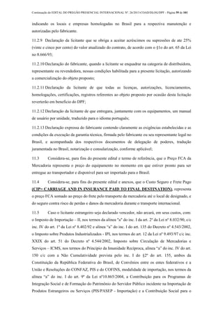 Continuação do EDITAL DO PREGÃO PRESENCIAL INTERNACIONAL Nº. 26/2013-COAD/DLOG/DPF - Página 59 de 101
indicando os locais e empresas homologadas no Brasil para a respectiva manutenção e
autorizadas pelo fabricante.
11.2.9 Declaração da licitante que se obriga a aceitar acréscimos ou supressões de ate 25%
(vinte e cinco por cento) do valor atualizado do contrato, de acordo com o §1o do art. 65 da Lei
no 8.666/93;
11.2.10 Declaração do fabricante, quando a licitante se enquadrar na categoria de distribuidora,
representante ou revendedora, nessas condições habilitada para a presente licitação, autorizando
a comercialização do objeto proposto;
11.2.11 Declaração da licitante de que todas as licenças, autorizações, licenciamentos,
homologações, certificações, registros referentes ao objeto proposto por ocasião desta licitação
reverterão em beneficio do DPF;
11.2.12 Declaração da licitante de que entregara, juntamente com os equipamentos, um manual
de usuário por unidade, traduzido para o idioma português;
11.2.13 Declaração expressa do fabricante contendo claramente as exigências estabelecidas e as
condições da execução da garantia técnica, firmada pelo fabricante ou seu representante legal no
Brasil, e acompanhada dos respectivos documentos de delegação de poderes, tradução
juramentada no Brasil, notarização e consularização, conforme aplicável;
11.3 Considera-se, para fins do presente edital e termo de referência, que o Preço FCA da
Mercadoria representa o preço do equipamento no momento em que estiver pronto para ser
entregue ao transportador e disponível para ser importado para o Brasil.
11.4 Considera-se, para fins do presente edital e anexos, que o Custo Seguro e Frete Pago
(CIP= CARRIAGE AND IN INSURANCE PAID TO FINAL DESTINATION), representa
o preço FCA somado ao preço do frete pelo transporte da mercadoria até o local de designado, e
do seguro contra risco de perdas e danos da mercadoria durante o transporte internacional.
11.5 Caso o licitante estrangeiro seja declarado vencedor, não arcará, em seus custos, com:
o Imposto de Importação – II, nos termos da alínea "a" do inc. I da art. 2º da Lei nº 8.032/90, c/c
inc. IV do art. 1º da Lei nº 8.402/92 e alínea “a” do inc. I do art. 135 do Decreto nº 4.543/2002,
o Imposto sobre Produtos Industrializados - IPI, nos termos do art. 12 da Lei nº 9.493/97 c/c inc.
XXIX do art. 51 do Decreto nº 4.544/2002, Imposto sobre Circulação de Mercadorias e
Serviços – ICMS, nos termos do Princípio da Imunidade Recíproca, alínea “a” do inc. IV do art.
150 c/c com a Não Cumulatividade prevista pelo inc. I do §2º do art. 155, ambos da
Constituição da República Federativa do Brasil, de Convênios entre os entes federativos e a
União e Resoluções do CONFAZ, PIS e do COFINS, modalidade de importação, nos termos da
alínea “a” do inc. I do art. 9º da Lei nº10.865/2004, a Contribuição para os Programas de
Integração Social e de Formação do Patrimônio do Servidor Público incidente na Importação de
Produtos Estrangeiros ou Serviços (PIS/PASEP - Importação) e a Contribuição Social para o
 