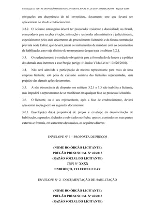 Continuação do EDITAL DO PREGÃO PRESENCIAL INTERNACIONAL Nº. 26/2013-COAD/DLOG/DPF - Página 6 de 101
obrigações em decorrência de tal investidura, documento este que deverá ser
apresentado no ato do credenciamento.
3.2.2. O licitante estrangeiro deverá ter procurador residente e domiciliado no Brasil,
com poderes para receber citação, intimação e responder administrativa e judicialmente,
especialmente pelos atos decorrentes do procedimento licitatório e da futura contratação
prevista neste Edital, que deverá juntar os instrumentos de mandato com os documentos
de habilitação, caso seja distinto do representante de que trata o subitem 3.2.1.
3.3. O credenciamento é condição obrigatória para a formulação de lances e a prática
dos demais atos inerentes a este Pregão (artigo 4º, inciso VI da Lei n.º 10.520/2002).
3.4. Não será admitida a participação de mesmo representante para mais de uma
empresa licitante, sob pena de exclusão sumária das licitantes representadas, sem
prejuízo das demais ações decorrentes.
3.5. A não observância do disposto nos subitens 3.2.1 e 3.3 não inabilita a licitante,
mas impedirá o representante de se manifestar em qualquer fase do processo licitatório.
3.6. O licitante, ou o seu representante, após a fase de credenciamento, deverá
apresentar ao pregoeiro os seguintes documentos:
3.6.1. Envelope(s) da(s) proposta(s) de preços e envelope da documentação de
habilitação, separados, fechados e rubricados no fecho, opacos, contendo em suas partes
externas e frontais, em caracteres destacados, os seguintes dizeres:
ENVELOPE N° 1 – PROPOSTA DE PREÇOS
(NOME DO ÓRGÃO LICITANTE)
PREGÃO PRESENCIAL Nº 26/2013
(RAZÃO SOCIAL DO LICITANTE)
CNPJ N° XXXX
ENDEREÇO, TELEFONE E FAX
ENVELOPE N° 2 - DOCUMENTAÇÃO DE HABILITAÇÃO
(NOME DO ÓRGÃO LICITANTE)
PREGÃO PRESENCIAL Nº 26/2013
(RAZÃO SOCIAL DO LICITANTE)
 