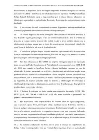 Continuação do EDITAL DO PREGÃO PRESENCIAL INTERNACIONAL Nº. 26/2013-COAD/DLOG/DPF - Página 60 de 101
Financiamento da Seguridade Social devida pelo Importador de Bens Estrangeiros ou Serviços
do Exterior (COFINS – Importação), em virtude do mesmo ser importado pelo Departamento de
Polícia Federal. Entretanto, deve se responsabilizar por eventuais trânsitos aduaneiros ou
trânsito com a mercadoria já nacionalizada, decorrentes da chegada dos equipamentos em outra
localidade.
11.6 A terceira casa decimal, eventualmente constante da proposta, será desconsiderada na
ocasião do julgamento, sendo consideradas duas casas após a vírgula.
11.7 Os valores propostos em moeda estrangeira serão convertidos em moeda brasileira, a
taxa de cambio vigente, para compra, no dia útil imediatamente anterior a data da abertura das
propostas e o preço unitário proposto não poderá exceder o preço unitário máximo que a
administração se dispõe a pagar para o objeto do presente pregão internacional, estabelecido
neste Termo de Referência, sob pena de desclassificação.
11.8 A omissão de qualquer despesa ou custo necessário a perfeita execução do objeto desta
licitação será interpretada como não existente ou já incluída nos preços, não podendo o licitante
pleitear quaisquer acréscimos apos a entrega da proposta.
11.9 Para bens oferecidos do EXTERIOR por empresa estrangeira (através de importação
direta em nome da União /Departamento de Policia Federal, com amparo na Lei no 8.032, de 12
abr. 1990, que concede os benefícios fiscais e demais legislações vigentes), no caso de
adjudicação, deverá ser apresentada em ate 10 (dez) dias úteis após o resultado do pregão, fatura
pró-forma (Invoice Comercial) contemplando os valores corrigidos a menor, em virtude dos
lances ofertados, com os dados bancários, de modo a viabilizar o procedimento de importação e
de pagamento no exterior, contendo ainda, no mínimo, a identificação do fornecedor, a
identificação do importador, a data de emissão, a data provável do embarque, e a descrição do(s)
produto(s) com respectivo(s) valor(es).
11.10 A licitante deverá optar por única moeda para composição da cotação (REAL (R$),
EURO (EUR) OU DOLAR AMERICANO (U$), não sendo admitida a apresentação de
proposta contendo moedas diversas).
11.11 Será da exclusiva e total responsabilidade das licitantes obter, dos órgãos competentes,
seja no exterior, seja no Brasil, informações sobre a incidência ou não de tributos, impostos e
taxas de qualquer natureza devidas para o fornecimento do objeto desta licitação, nos mercados
interno e/ou externo, considerando os respectivos gravames nas suas propostas, indicando,
também, nas suas propostas as isenções ou imunidades aplicáveis à contratação (caso existam),
acompanhadas do fundamento legal respectivo, não se admitindo alegação de desconhecimento
de incidência tributaria ou outras correlatas.
11.12 Às licitantes estabelecidas no Brasil não se aplica a condição do Departamento de
Policia Federal como importador, visto que eventual objeto importado deverá ser nacionalizado
 