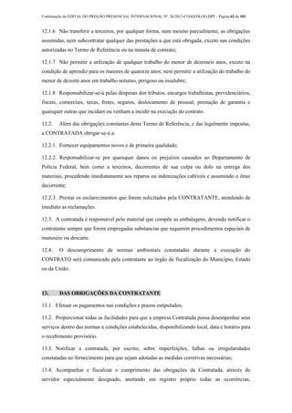 Continuação do EDITAL DO PREGÃO PRESENCIAL INTERNACIONAL Nº. 26/2013-COAD/DLOG/DPF - Página 62 de 101
12.1.6 Não transferir a terceiros, por qualquer forma, nem mesmo parcialmente, as obrigações
assumidas, nem subcontratar qualquer das prestações a que está obrigada, exceto nas condições
autorizadas no Termo de Referência ou na minuta de contrato;
12.1.7 Não permitir a utilização de qualquer trabalho do menor de dezesseis anos, exceto na
condição de aprendiz para os maiores de quatorze anos; nem permitir a utilização do trabalho do
menor de dezoito anos em trabalho noturno, perigoso ou insalubre;
12.1.8 Responsabilizar-se-á pelas despesas dos tributos, encargos trabalhistas, previdenciários,
fiscais, comerciais, taxas, fretes, seguros, deslocamento de pessoal, prestação de garantia e
quaisquer outras que incidam ou venham a incidir na execução do contrato.
12.2. Além das obrigações constantes deste Termo de Referência, e das legalmente impostas,
a CONTRATADA obrigar-se-á a:
12.2.1. Fornecer equipamentos novos e de primeira qualidade;
12.2.2. Responsabilizar-se por quaisquer danos ou prejuízos causados ao Departamento de
Polícia Federal, bem como a terceiros, decorrentes de sua culpa ou dolo na entrega dos
materiais, procedendo imediatamente aos reparos ou indenizações cabíveis e assumindo o ônus
decorrente;
12.2.3. Prestar os esclarecimentos que forem solicitados pela CONTRATANTE, atendendo de
imediato as reclamações.
12.3. A contratada é responsável pelo material que compõe as embalagens, devendo notificar o
contratante sempre que forem empregadas substancias que requerem procedimentos especiais de
manuseio ou descarte.
12.4. O descumprimento de normas ambientais constatadas durante a execução do
CONTRATO será comunicado pela contratante ao órgão de fiscalização do Município, Estado
ou da União.
13. DAS OBRIGAÇÕES DA CONTRATANTE
13.1. Efetuar os pagamentos nas condições e prazos estipulados;
13.2. Proporcionar todas as facilidades para que a empresa Contratada possa desempenhar seus
serviços dentro das normas e condições estabelecidas, disponibilizando local, data e horário para
o recebimento provisório.
13.3. Notificar a contratada, por escrito, sobre imperfeições, falhas ou irregularidades
constatadas no fornecimento para que sejam adotadas as medidas corretivas necessárias;
13.4. Acompanhar e fiscalizar o cumprimento das obrigações da Contratada, através de
servidor especialmente designado, anotando em registro próprio todas as ocorrências,
 