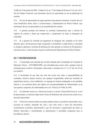 Continuação do EDITAL DO PREGÃO PRESENCIAL INTERNACIONAL Nº. 26/2013-COAD/DLOG/DPF - Página 64 de 101
10.406, de 10 de janeiro de 2002 - Código Civil; art. 77 do Código de Processo Civil; arts. 261 e
262 do Código Comercial, cujo documento deverá ser apresentado no ato da publicação do
contrato.
15.5. No caso de apresentação de seguro-garantia como garantia contratual, o mesmo deve ter
como beneficiário direto, único e exclusivamente, a Departamento de Policia Federal, cujo
instrumento devera ser apresentado no ato da publicação do contrato.
15.6. A garantia prestada será liberada ou restituída imediatamente apos o término da
vigência do contrato e desde que comprovado o cumprimento de todas as obrigações da
contratada.
15.7. Se a garantia for utilizada em pagamento de obrigação não cumprida ou de multa
aplicada, após o devido processo legal, assegurado o contraditório e ampla defesa, a contratada
se obrigara a depositar o montante da diferença do valor apurado, no máximo de 48 (quarenta e
oito) horas úteis, a contar da data em que for notificada pelo Departamento de Policia Federal.
16. DA FISCALIZAÇÃO
16.1. A fiscalização será realizada por servidor indicado pela Coordenação do Comando de
Operações Táticas – COT/DIREX/DPF; com autoridade para exercer toda e qualquer ação de
orientação geral, controle e fiscalização, observando o constante nos § 1º e § 2º dos Art. 67 da
Lei 8.666/93.
16.2. A fiscalização de que trata este item não exclui nem reduz a responsabilidade da
contratada, inclusive perante terceiros, por qualquer irregularidade, ainda que resultante de
imperfeições técnicas, vícios redibitórios, ou emprego de material inadequado ou de qualidade
inferior, e, na ocorrência desta, não implica em corresponsabilidade da Administração ou de
seus agentes e prepostos, de conformidade com o art. 70 da Lei nº 8.666, de 1993.
16.3. A Contratante reserva-se o direito de recusar-se a atestar a Fatura/Nota Fiscal se, no ato
da apresentação, os materiais objeto deste Termo de Referência não estiverem de acordo com a
descrição apresentada.
16.4. O fiscal do contrato anotará em registro próprio todas as ocorrências relacionadas com a
execução do contrato, indicando dia, mês e ano, bem como o nome dos funcionários
eventualmente envolvidos, determinando o que for necessário à regularização das faltas ou
defeitos observados e encaminhando os apontamentos à autoridade competente para as
providências cabíveis.
17 DAS SANÇÕES ADMINISTRATIVAS
 
