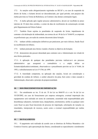 Continuação do EDITAL DO PREGÃO PRESENCIAL INTERNACIONAL Nº. 26/2013-COAD/DLOG/DPF - Página 66 de 101
17.5. As sanções serão obrigatoriamente registradas no SICAF e, no caso de suspensão do
direito de licitar, o licitante deverá ser descredenciado, por igual período, sem prejuízo das
multas previstas no Termo de Referência, no Contrato e das demais cominações legais.
17.6. A multa aplicada após regular processo administrativo, deverá ser recolhida no prazo
máximo de 10 (dez) dias corridos, a contar da data do recebimento da comunicação enviada
pelo Departamento de Polícia Federal.
17.7. Também ficam sujeitas às penalidades de suspensão de licitar, impedimento de
contratar e de declaração de inidoneidade, nos termos do art. 88 da Lei nº 8.666/93, as empresas
ou profissionais que, em razão do contrato decorrente desta licitação:
17.8. tenham sofrido condenações definitivas por praticarem, por meio dolosos, fraude fiscal
no recolhimento de tributos;
17.9. tenham praticado atos ilícitos visando a frustrar os objetivos da licitação;
17.10. demonstrem não possuir idoneidade para contratar com a Administração em virtude de
atos ilícitos praticados.
17.11. A aplicação de qualquer das penalidades previstas realizar-se-á em processo
administrativo que assegurará o contraditório e a ampla defesa ao
licitante/adjudicatário/contratante, observando-se o procedimento previsto na Lei nº 8.666, de
1993, e subsidiariamente na Lei nº 9.784, de 1999.
17.12. A Autoridade competente, na aplicação das sanções, levará em consideração a
gravidade da conduta do infrator, o caráter educativo da pena, bem como o dano causado à
Administração, observado o princípio da proporcionalidade.
18. DOS PROCEDIMENTOS DE IMPORTAÇÃO
18.1. Em atendimento ao inc. X do art. 55 da Lei no 8666/93 c/c o art. 9o da Lei no
10.520/2002, em caso de fornecimento por empresa estrangeira, eventual importação dos
equipamentos será realizada em nome do contratante, assumindo toda responsabilidade pelo
desembaraço aduaneiro, incluindo taxas, despachantes, emolumentos, tarifas ou qualquer outro
custo fiscal ou para fiscal decorrente do processo de importação, solicitações de isenções ou
imunidades, interposição de recursos, assim como a eventual responsabilidade por multas
aplicadas.
19. DO PAGAMENTO
19.1. O pagamento será realizado de acordo com as diretrizes da Política Monetária e do
Comércio Exterior, após apresentação das faturas, considerando-se especialmente o atendimento
 