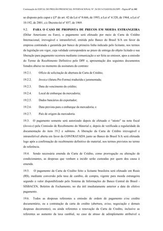 Continuação do EDITAL DO PREGÃO PRESENCIAL INTERNACIONAL Nº. 26/2013-COAD/DLOG/DPF - Página 67 de 101
ao disposto pelo caput e §3º do art. 42 da Lei nº 8.666, de 1993, a Lei nº 4.320, de 1964, a Lei nº
10.192, de 2001, c/c Decreto-lei nº 857, de 1969.
9.2. PARA O CASO DE PROPOSTA DE PRECOS EM MOEDA ESTRANGEIRA
(Dólar Americano ou Euro), o pagamento será efetuado por meio de Carta de Crédito
Internacional, irrevogável e intransferível, emitida pelo Banco do Brasil S/A em favor da
empresa contratada e garantida por banco de primeira linha indicado pelo licitante, nos termos
da legislação em vigor, cuja validade correspondera ao prazo de entrega do objeto licitado e sua
liberação para pagamento ocorrera mediante comunicação a ser feita ao emissor, apos a emissão
do Termo de Recebimento Definitivo pelo DPF e, apresentação dos seguintes documentos
listados abaixo no momento da assinatura do contrato:
19.2.1. Ofício de solicitação de abertura de Carta de Crédito;
19.2.2. Invoice (fatura Pro Forma) traduzida e juramentada;
19.2.3. Data do vencimento do crédito;
19.2.4. Local de embarque da mercadoria;
19.2.5. Dados bancários do exportador;
19.2.6. Data prevista para o embarque da mercadoria; e
19.2.7. País de origem da mercadoria.
19.3. O pagamento somente será autorizado depois de efetuado o “atesto” na nota fiscal
(Invoice) pela Comissão de Recebimento do Material e, depois de verificada a regularidade da
documentação do item 19.2 e subitens. A liberação da Carta de Crédito irrevogável e
intransferível aberta em favor da CONTRATADA junto ao Banco do Brasil S/A será efetuada
logo após a confirmação do recebimento definitivo do material, nos termos previstos no termo
de referência.
19.4. Sendo necessária emenda da Carta de Crédito, como prorrogação ou alteração de
condicionantes, as despesas que venham a incidir serão custeadas por quem deu causa à
emenda.
19.5. O pagamento da Carta de Credito feito a licitante brasileira será efetuado em Reais
(R$), mediante conversão pela taxa de cambio, de compra, vigente para moeda estrangeira
segundo o valor disponibilizado pelo Sistema de Informações do Banco Central do Brasil -
SISBACEN, Boletim de Fechamento, no dia útil imediatamente anterior a data do efetivo
pagamento.
19.6. Todos as despesas referentes a emissão de ordem de pagamento e/ou credito
documentário, ou a contratação da carta de credito (abertura, aviso, negociação e demais
despesas decorrentes), ou ainda referentes a renovação da Carta de Credito, inclusive as
referentes ao aumento da taxa cambial, no caso de atraso de adimplemento atribuível a
 