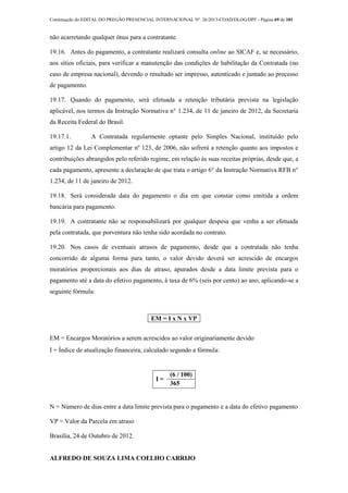 Continuação do EDITAL DO PREGÃO PRESENCIAL INTERNACIONAL Nº. 26/2013-COAD/DLOG/DPF - Página 69 de 101
não acarretando qualquer ônus para a contratante.
19.16. Antes do pagamento, a contratante realizará consulta online ao SICAF e, se necessário,
aos sítios oficiais, para verificar a manutenção das condições de habilitação da Contratada (no
caso de empresa nacional), devendo o resultado ser impresso, autenticado e juntado ao processo
de pagamento.
19.17. Quando do pagamento, será efetuada a retenção tributária prevista na legislação
aplicável, nos termos da Instrução Normativa n° 1.234, de 11 de janeiro de 2012, da Secretaria
da Receita Federal do Brasil.
19.17.1. A Contratada regularmente optante pelo Simples Nacional, instituído pelo
artigo 12 da Lei Complementar nº 123, de 2006, não sofrerá a retenção quanto aos impostos e
contribuições abrangidos pelo referido regime, em relação às suas receitas próprias, desde que, a
cada pagamento, apresente a declaração de que trata o artigo 6° da Instrução Normativa RFB n°
1.234, de 11 de janeiro de 2012.
19.18. Será considerada data do pagamento o dia em que constar como emitida a ordem
bancária para pagamento.
19.19. A contratante não se responsabilizará por qualquer despesa que venha a ser efetuada
pela contratada, que porventura não tenha sido acordada no contrato.
19.20. Nos casos de eventuais atrasos de pagamento, desde que a contratada não tenha
concorrido de alguma forma para tanto, o valor devido deverá ser acrescido de encargos
moratórios proporcionais aos dias de atraso, apurados desde a data limite prevista para o
pagamento até a data do efetivo pagamento, à taxa de 6% (seis por cento) ao ano, aplicando-se a
seguinte fórmula:
EM = I x N x VP
EM = Encargos Moratórios a serem acrescidos ao valor originariamente devido
I = Índice de atualização financeira, calculado segundo a fórmula:
I =
(6 / 100)
365
N = Número de dias entre a data limite prevista para o pagamento e a data do efetivo pagamento
VP = Valor da Parcela em atraso
Brasília, 24 de Outubro de 2012.
ALFREDO DE SOUZA LIMA COELHO CARRIJO
 
