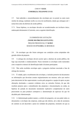 Continuação do EDITAL DO PREGÃO PRESENCIAL INTERNACIONAL Nº. 26/2013-COAD/DLOG/DPF - Página 7 de 101
CNPJ N° XXXX
ENDEREÇO, TELEFONE E FAX
3.7. Será admitido o encaminhamento dos envelopes por via postal ou outro meio
similar de entrega, mediante recibo ou aviso de recebimento, desde que entregues até 1
(uma) hora antes da abertura da sessão pública.
3.7.1. Nessa hipótese, os envelopes deverão ser acondicionados em invólucro único,
endereçado diretamente à Comissão, com a seguinte identificação:
À COMISSÃO DE LICITAÇÃO
(NOME DO ÓRGÃO LICITANTE)
PREGÃO PRESENCIAL Nº 26/2013
SESSÃO EM 27/11/2013, ÀS 10 HORAS
3.8. Os envelopes que não forem entregues nas condições acima estipuladas não
gerarão efeitos de proposta.
3.9. A entrega dos envelopes deverá ocorrer após a abertura da sessão pública, tão
logo seja encerrado o credenciamento. Nesse momento os envelopes serão numerados
com o respectivo número de identificação dado à licitante participante.
3.10. Não serão recebidos envelopes após o pregoeiro declarar encerrada a fase de
entrega dos mesmos.
3.11. É vedada, após o recebimento dos envelopes, a inclusão posterior de documentos
ou informações que deveriam constar originariamente nos mesmos, salvo por motivo
justo decorrente de fato superveniente e aceito pelo pregoeiro e equipe de apoio ou para
alterações destinadas a sanarem evidentes erros ou omissões formais, de que não
resultem prejuízo para o entendimento das propostas e documentações ou ainda, na
hipótese de juntada de documento meramente explicativo complementar de outro
preexistente ou para produzir contraprova e demonstração do equívoco do que foi
decidido pela Administração.
3.12. A Administração poderá manter, a critério do pregoeiro, em seu poder todos os
documentos e envelopes das empresas, ainda que não abertos, até a data de assinatura
do contrato ou até decorrido o prazo de validade das propostas, momento em que as
 