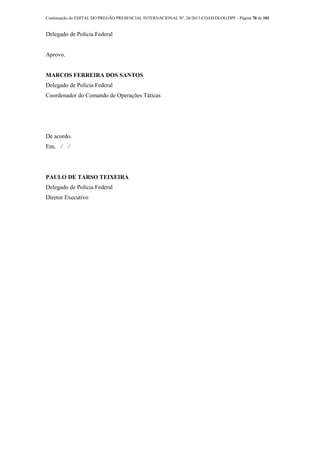 Continuação do EDITAL DO PREGÃO PRESENCIAL INTERNACIONAL Nº. 26/2013-COAD/DLOG/DPF - Página 70 de 101
Delegado de Polícia Federal
Aprovo.
MARCOS FERREIRA DOS SANTOS
Delegado de Polícia Federal
Coordenador do Comando de Operações Táticas
De acordo.
Em, ⁄ ⁄
PAULO DE TARSO TEIXEIRA
Delegado de Polícia Federal
Diretor Executivo
 
