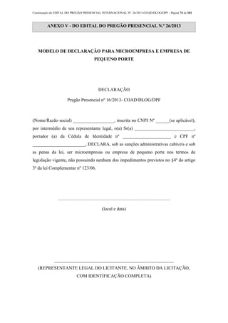 Continuação do EDITAL DO PREGÃO PRESENCIAL INTERNACIONAL Nº. 26/2013-COAD/DLOG/DPF - Página 74 de 101
ANEXO V - DO EDITAL DO PREGÃO PRESENCIAL N.º 26/2013
MODELO DE DECLARAÇÃO PARA MICROEMPRESA E EMPRESA DE
PEQUENO PORTE
DECLARAÇÃO
Pregão Presencial nº 16/2013- COAD/DLOG/DPF
(Nome/Razão social) __________________, inscrita no CNPJ Nº ______(se aplicável),
por intermédio de seu representante legal, o(a) Sr(a) __________________________,
portador (a) da Cédula de Identidade nº _____________________ e CPF nº
_______________________, DECLARA, sob as sanções administrativas cabíveis e sob
as penas da lei, ser microempresas ou empresa de pequeno porte nos termos de
legislação vigente, não possuindo nenhum dos impedimentos previstos no §4º do artigo
3º da lei Complementar nº 123/06.
..................................................................................................
(local e data)
____________________________________________________
(REPRESENTANTE LEGAL DO LICITANTE, NO ÂMBITO DA LICITAÇÃO,
COM IDENTIFICAÇÃO COMPLETA)
 