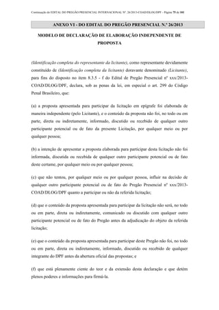 Continuação do EDITAL DO PREGÃO PRESENCIAL INTERNACIONAL Nº. 26/2013-COAD/DLOG/DPF - Página 75 de 101
ANEXO VI - DO EDITAL DO PREGÃO PRESENCIAL N.º 26/2013
MODELO DE DECLARAÇÃO DE ELABORAÇÃO INDEPENDENTE DE
PROPOSTA
(Identificação completa do representante da licitante), como representante devidamente
constituído de (Identificação completa da licitante) doravante denominado (Licitante),
para fins do disposto no item 8.3.5 - f do Edital de Pregão Presencial nº xxx/2013-
COAD/DLOG/DPF, declara, sob as penas da lei, em especial o art. 299 do Código
Penal Brasileiro, que:
(a) a proposta apresentada para participar da licitação em epígrafe foi elaborada de
maneira independente (pelo Licitante), e o conteúdo da proposta não foi, no todo ou em
parte, direta ou indiretamente, informado, discutido ou recebido de qualquer outro
participante potencial ou de fato da presente Licitação, por qualquer meio ou por
qualquer pessoa;
(b) a intenção de apresentar a proposta elaborada para participar desta licitação não foi
informada, discutida ou recebida de qualquer outro participante potencial ou de fato
deste certame, por qualquer meio ou por qualquer pessoa;
(c) que não tentou, por qualquer meio ou por qualquer pessoa, influir na decisão de
qualquer outro participante potencial ou de fato do Pregão Presencial nº xxx/2013-
COAD/DLOG/DPF quanto a participar ou não da referida licitação;
(d) que o conteúdo da proposta apresentada para participar da licitação não será, no todo
ou em parte, direta ou indiretamente, comunicado ou discutido com qualquer outro
participante potencial ou de fato do Pregão antes da adjudicação do objeto da referida
licitação;
(e) que o conteúdo da proposta apresentada para participar deste Pregão não foi, no todo
ou em parte, direta ou indiretamente, informado, discutido ou recebido de qualquer
integrante do DPF antes da abertura oficial das propostas; e
(f) que está plenamente ciente do teor e da extensão desta declaração e que detém
plenos poderes e informações para firmá-la.
 