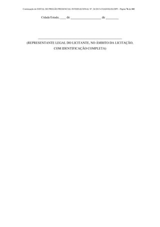 Continuação do EDITAL DO PREGÃO PRESENCIAL INTERNACIONAL Nº. 26/2013-COAD/DLOG/DPF - Página 76 de 101
Cidade/Estado, ____ de ___________________ de ________
____________________________________________________
(REPRESENTANTE LEGAL DO LICITANTE, NO ÂMBITO DA LICITAÇÃO,
COM IDENTIFICAÇÃO COMPLETA)
 