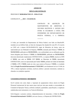 Continuação do EDITAL DO PREGÃO PRESENCIAL INTERNACIONAL Nº. 26/2013-COAD/DLOG/DPF - Página 77 de 101
ANEXO VII
MINUTA DO CONTRATO
PROCESSO Nº 08200.002667/2013-25 – SERA/COAD
CONTRATO Nº ___/2013 – COAD/DLOG
CONTRATO DE AQUISIÇÃO DE
EQUIPAMENTOS DE ABERTURA E
ESCUDOS BALÍTICOS E ANEXOS QUE
ENTRE SI CELEBRAM A UNIÃO, POR
INTERMÉDIO DO DEPARTAMENTO DE
POLÍCIA FEDERAL, E A EMPRESA
________
A União, por intermédio do Departamento de Polícia Federal, com Sede em Brasília/DF,
instalado em seu Edifício Sede, no Setor de Autarquias Sul, Quadra 06, Lotes 09 e 10, inscrito
no CNPJ sob o número 00.394.494/0014-50, órgão do Ministério da Justiça, neste ato
representado por seu Ordenador de Despesas, XXXXX, nomeado pela Portaria nº XXXX, de
XX/XX/XXXX, publicada em XX/XX/XXXX, e em conformidade com as atribuições que lhe
foram delegadas pela Portaria nº XXXX, de XX/XX/XXXX, publicada em XX/XX/XXXX,
doravante denominado simplesmente CONTRATANTE, e a empresa XXXX, inscrita no CNPJ
nº XXXX, com sede na XXXX, CEP XXXX, no Município de XXXX, denominada
CONTRATADA, neste ato representada pelo Senhor XXXX, portador da Cédula de Identidade
nº XXXX e CPF nº XXXX, tendo em vista o que consta no Processo nº XXXX, e o resultado
final do Pregão Presencial Internacional n° XXXX/2013, com fundamento na Lei nº 8.666, de
1993, e demais legislações correlatas, resolvem celebrar o presente instrumento, mediante as
cláusulas e as condições seguintes:
1. CLÁUSULA PRIMEIRA - DO OBJETO
1.1. O contrato tem como objeto a Aquisição de equipamentos táticos através de Pregão
Presencial internacional do tipo menor preço total por item para atender as necessidades do
Comando de Operações Táticas, conforme condições, quantidades, especificações, e exigências
estabelecidas neste instrumento e no Termo de Referência.
1.1.1. Integram o presente contrato, independentemente de transcrição, o Edital do Pregão
Presencial Internacional nº 26/2013, com seus Anexos, e a Proposta da CONTRATADA.
 