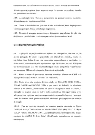 Continuação do EDITAL DO PREGÃO PRESENCIAL INTERNACIONAL Nº. 26/2013-COAD/DLOG/DPF - Página 8 de 101
licitantes poderão requisitar junto ao pregoeiro os documentos ou envelopes lacrados
não aproveitados no certame.
3.13. A declaração falsa relativa ao cumprimento de qualquer condição sujeitará o
licitante às sanções previstas neste Edital.
3.14. Todos os documentos de que trata o item 3 ficarão em posse do pregoeiro e
equipe de apoio para fins de formalização de processo.
3.15. No caso de empresas estrangeiras, os documentos equivalentes, deverão estar
devidamente consularizados e traduzidos por tradutor juramentado no Brasil.
4. DA PROPOSTA DE PREÇOS
4.1. A proposta de preços deverá ser impressa ou datilografada, em uma via, no
idioma português do Brasil e apresentada sem alternativas, emendas, rasuras ou
entrelinhas. Suas folhas devem estar numeradas sequencialmente e rubricadas, e a
última deverá estar assinada pelo representante legal da licitante; no caso de cópia(s)
a(s) mesma(s) deverá (ão) estar autenticada(s) por cartório competente ou conferida(s)
por servidor do DPF, membro da equipe de apoio, devendo ainda:
4.1.1. Conter o nome da proponente, endereço completo, números do CNPJ e da
Inscrição Estadual ou Distrital, telefone e fax (se houver);
4.1.2. Conter preço total e unitário do item cotado, em REAL (R$), EURO (EUR) ou
DOLAR NORTE AMERICANO (US$), o qual deverá ser indicado em algarismos
arábicos e por extenso, prevalecendo em caso de divergências entre os valores, a
indicação por extenso, salvo por motivo justo decorrente de fato superveniente aceito
pelo pregoeiro e equipe de apoio ou na ocorrência de uma das hipóteses previstas neste
Edital ou, anexos,e ainda, quando existir outro documento que comprove a real intenção
da cotação.
4.1.2.1. Para as empresas nacionais, as propostas deverão apresentar os Preços
Unitários e o Preço Total dos itens em moeda nacional REAL (R$), EURO (EUR) ou
DOLAR NORTE AMERICANO (US$), devendo apresentar planilha (conforme modelo
constante do ANEXO X deste Edital) identificando separadamente os seguintes
componentes:
 