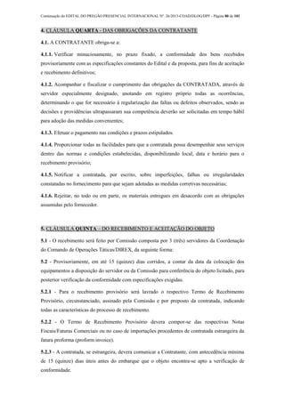 Continuação do EDITAL DO PREGÃO PRESENCIAL INTERNACIONAL Nº. 26/2013-COAD/DLOG/DPF - Página 80 de 101
4. CLÁUSULA QUARTA - DAS OBRIGAÇÕES DA CONTRATANTE
4.1. A CONTRATANTE obriga-se a:
4.1.1. Verificar minuciosamente, no prazo fixado, a conformidade dos bens recebidos
provisoriamente com as especificações constantes do Edital e da proposta, para fins de aceitação
e recebimento definitivos;
4.1.2. Acompanhar e fiscalizar o cumprimento das obrigações da CONTRATADA, através de
servidor especialmente designado, anotando em registro próprio todas as ocorrências,
determinando o que for necessário à regularização das faltas ou defeitos observados, sendo as
decisões e providências ultrapassaram sua competência deverão ser solicitadas em tempo hábil
para adoção das medidas convenientes;
4.1.3. Efetuar o pagamento nas condições e prazos estipulados.
4.1.4. Proporcionar todas as facilidades para que a contratada possa desempenhar seus serviços
dentro das normas e condições estabelecidas, disponibilizando local, data e horário para o
recebimento provisório;
4.1.5. Notificar a contratada, por escrito, sobre imperfeições, falhas ou irregularidades
constatadas no fornecimento para que sejam adotadas as medidas corretivas necessárias;
4.1.6. Rejeitar, no todo ou em parte, os materiais entregues em desacordo com as obrigações
assumidas pelo fornecedor.
5. CLÁUSULA QUINTA – DO RECEBIMENTO E ACEITAÇÃO DO OBJETO
5.1 - O recebimento será feito por Comissão composta por 3 (três) servidores da Coordenação
do Comando de Operações Táticas/DIREX, da seguinte forma:
5.2 - Provisoriamente, em até 15 (quinze) dias corridos, a contar da data da colocação dos
equipamentos a disposição do servidor ou da Comissão para conferência do objeto licitado, para
posterior verificação da conformidade com especificações exigidas.
5.2.1 - Para o recebimento provisório será lavrado o respectivo Termo de Recebimento
Provisório, circunstanciado, assinado pela Comissão e por preposto da contratada, indicando
todas as características do processo de recebimento.
5.2.2 - O Termo de Recebimento Provisório devera compor-se das respectivas Notas
Fiscais/Faturas Comerciais ou no caso de importações procedentes de contratada estrangeira da
fatura proforma (proform invoice).
5.2.3 - A contratada, se estrangeira, devera comunicar a Contratante, com antecedência mínima
de 15 (quinze) dias úteis antes do embarque que o objeto encontra-se apto a verificação de
conformidade.
 