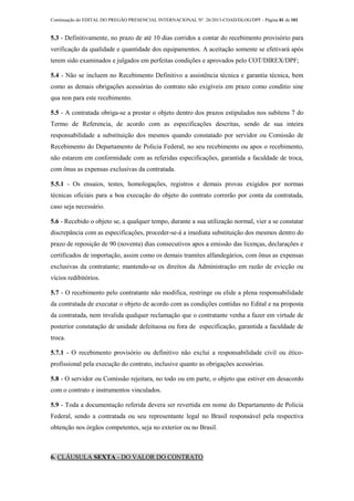 Continuação do EDITAL DO PREGÃO PRESENCIAL INTERNACIONAL Nº. 26/2013-COAD/DLOG/DPF - Página 81 de 101
5.3 - Definitivamente, no prazo de até 10 dias corridos a contar do recebimento provisório para
verificação da qualidade e quantidade dos equipamentos. A aceitação somente se efetivará após
terem sido examinados e julgados em perfeitas condições e aprovados pelo COT/DIREX/DPF;
5.4 - Não se incluem no Recebimento Definitivo a assistência técnica e garantia técnica, bem
como as demais obrigações acessórias do contrato não exigíveis em prazo como conditio sine
qua non para este recebimento.
5.5 - A contratada obriga-se a prestar o objeto dentro dos prazos estipulados nos subitens 7 do
Termo de Referencia, de acordo com as especificações descritas, sendo de sua inteira
responsabilidade a substituição dos mesmos quando constatado por servidor ou Comissão de
Recebimento do Departamento de Policia Federal, no seu recebimento ou apos o recebimento,
não estarem em conformidade com as referidas especificações, garantida a faculdade de troca,
com ônus as expensas exclusivas da contratada.
5.5.1 - Os ensaios, testes, homologações, registros e demais provas exigidos por normas
técnicas oficiais para a boa execução do objeto do contrato correrão por conta da contratada,
caso seja necessário.
5.6 - Recebido o objeto se, a qualquer tempo, durante a sua utilização normal, vier a se constatar
discrepância com as especificações, proceder-se-á a imediata substituição dos mesmos dentro do
prazo de reposição de 90 (noventa) dias consecutivos apos a emissão das licenças, declarações e
certificados de importação, assim como os demais tramites alfandegários, com ônus as expensas
exclusivas da contratante; mantendo-se os direitos da Administração em razão de evicção ou
vícios redibitórios.
5.7 - O recebimento pelo contratante não modifica, restringe ou elide a plena responsabilidade
da contratada de executar o objeto de acordo com as condições contidas no Edital e na proposta
da contratada, nem invalida qualquer reclamação que o contratante venha a fazer em virtude de
posterior constatação de unidade defeituosa ou fora de especificação, garantida a faculdade de
troca.
5.7.1 - O recebimento provisório ou definitivo não exclui a responsabilidade civil ou ético-
profissional pela execução do contrato, inclusive quanto as obrigações acessórias.
5.8 - O servidor ou Comissão rejeitara, no todo ou em parte, o objeto que estiver em desacordo
com o contrato e instrumentos vinculados.
5.9 - Toda a documentação referida devera ser revertida em nome do Departamento de Policia
Federal, sendo a contratada ou seu representante legal no Brasil responsável pela respectiva
obtenção nos órgãos competentes, seja no exterior ou no Brasil.
6. CLÁUSULA SEXTA - DO VALOR DO CONTRATO
 