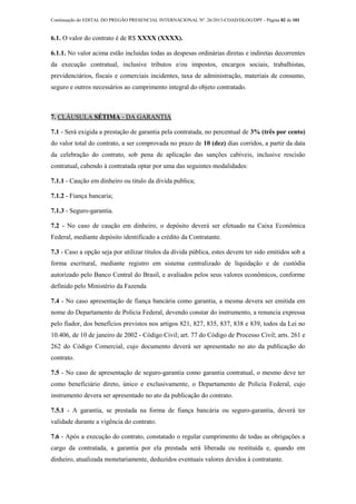 Continuação do EDITAL DO PREGÃO PRESENCIAL INTERNACIONAL Nº. 26/2013-COAD/DLOG/DPF - Página 82 de 101
6.1. O valor do contrato é de R$ XXXX (XXXX).
6.1.1. No valor acima estão incluídas todas as despesas ordinárias diretas e indiretas decorrentes
da execução contratual, inclusive tributos e/ou impostos, encargos sociais, trabalhistas,
previdenciários, fiscais e comerciais incidentes, taxa de administração, materiais de consumo,
seguro e outros necessários ao cumprimento integral do objeto contratado.
7. CLÁUSULA SÉTIMA - DA GARANTIA
7.1 - Será exigida a prestação de garantia pela contratada, no percentual de 3% (três por cento)
do valor total do contrato, a ser comprovada no prazo de 10 (dez) dias corridos, a partir da data
da celebração do contrato, sob pena de aplicação das sanções cabíveis, inclusive rescisão
contratual, cabendo à contratada optar por uma das seguintes modalidades:
7.1.1 - Caução em dinheiro ou titulo da divida publica;
7.1.2 - Fiança bancaria;
7.1.3 - Seguro-garantia.
7.2 - No caso de caução em dinheiro, o depósito deverá ser efetuado na Caixa Econômica
Federal, mediante depósito identificado a crédito da Contratante.
7.3 - Caso a opção seja por utilizar títulos da dívida pública, estes devem ter sido emitidos sob a
forma escritural, mediante registro em sistema centralizado de liquidação e de custódia
autorizado pelo Banco Central do Brasil, e avaliados pelos seus valores econômicos, conforme
definido pelo Ministério da Fazenda
7.4 - No caso apresentação de fiança bancária como garantia, a mesma devera ser emitida em
nome do Departamento de Policia Federal, devendo constar do instrumento, a renuncia expressa
pelo fiador, dos benefícios previstos nos artigos 821, 827, 835, 837, 838 e 839, todos da Lei no
10.406, de 10 de janeiro de 2002 - Código Civil; art. 77 do Código de Processo Civil; arts. 261 e
262 do Código Comercial, cujo documento deverá ser apresentado no ato da publicação do
contrato.
7.5 - No caso de apresentação de seguro-garantia como garantia contratual, o mesmo deve ter
como beneficiário direto, único e exclusivamente, o Departamento de Policia Federal, cujo
instrumento devera ser apresentado no ato da publicação do contrato.
7.5.1 - A garantia, se prestada na forma de fiança bancária ou seguro-garantia, deverá ter
validade durante a vigência do contrato.
7.6 - Após a execução do contrato, constatado o regular cumprimento de todas as obrigações a
cargo da contratada, a garantia por ela prestada será liberada ou restituída e, quando em
dinheiro, atualizada monetariamente, deduzidos eventuais valores devidos à contratante.
 
