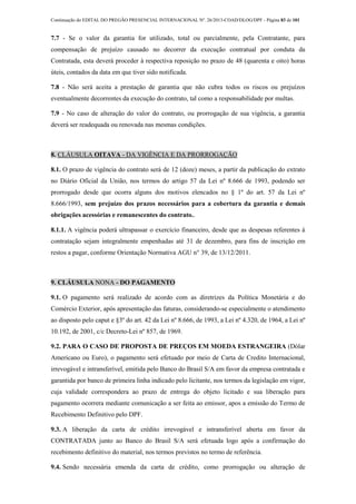 Continuação do EDITAL DO PREGÃO PRESENCIAL INTERNACIONAL Nº. 26/2013-COAD/DLOG/DPF - Página 83 de 101
7.7 - Se o valor da garantia for utilizado, total ou parcialmente, pela Contratante, para
compensação de prejuízo causado no decorrer da execução contratual por conduta da
Contratada, esta deverá proceder à respectiva reposição no prazo de 48 (quarenta e oito) horas
úteis, contados da data em que tiver sido notificada.
7.8 - Não será aceita a prestação de garantia que não cubra todos os riscos ou prejuízos
eventualmente decorrentes da execução do contrato, tal como a responsabilidade por multas.
7.9 - No caso de alteração do valor do contrato, ou prorrogação de sua vigência, a garantia
deverá ser readequada ou renovada nas mesmas condições.
8. CLÁUSULA OITAVA - DA VIGÊNCIA E DA PRORROGAÇÃO
8.1. O prazo de vigência do contrato será de 12 (doze) meses, a partir da publicação do extrato
no Diário Oficial da União, nos termos do artigo 57 da Lei nº 8.666 de 1993, podendo ser
prorrogado desde que ocorra alguns dos motivos elencados no § 1º do art. 57 da Lei nº
8.666/1993, sem prejuízo dos prazos necessários para a cobertura da garantia e demais
obrigações acessórias e remanescentes do contrato..
8.1.1. A vigência poderá ultrapassar o exercício financeiro, desde que as despesas referentes à
contratação sejam integralmente empenhadas até 31 de dezembro, para fins de inscrição em
restos a pagar, conforme Orientação Normativa AGU n° 39, de 13/12/2011.
9. CLÁUSULA NONA - DO PAGAMENTO
9.1. O pagamento será realizado de acordo com as diretrizes da Política Monetária e do
Comércio Exterior, após apresentação das faturas, considerando-se especialmente o atendimento
ao disposto pelo caput e §3º do art. 42 da Lei nº 8.666, de 1993, a Lei nº 4.320, de 1964, a Lei nº
10.192, de 2001, c/c Decreto-Lei nº 857, de 1969.
9.2. PARA O CASO DE PROPOSTA DE PREÇOS EM MOEDA ESTRANGEIRA (Dólar
Americano ou Euro), o pagamento será efetuado por meio de Carta de Credito Internacional,
irrevogável e intransferível, emitida pelo Banco do Brasil S/A em favor da empresa contratada e
garantida por banco de primeira linha indicado pelo licitante, nos termos da legislação em vigor,
cuja validade correspondera ao prazo de entrega do objeto licitado e sua liberação para
pagamento ocorrera mediante comunicação a ser feita ao emissor, apos a emissão do Termo de
Recebimento Definitivo pelo DPF.
9.3. A liberação da carta de crédito irrevogável e intransferível aberta em favor da
CONTRATADA junto ao Banco do Brasil S/A será efetuada logo após a confirmação do
recebimento definitivo do material, nos termos previstos no termo de referência.
9.4. Sendo necessária emenda da carta de crédito, como prorrogação ou alteração de
 
