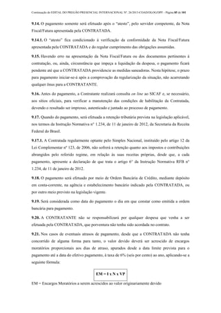 Continuação do EDITAL DO PREGÃO PRESENCIAL INTERNACIONAL Nº. 26/2013-COAD/DLOG/DPF - Página 85 de 101
9.14. O pagamento somente será efetuado após o “atesto”, pelo servidor competente, da Nota
Fiscal/Fatura apresentada pela CONTRATADA.
9.14.1. O “atesto” fica condicionado à verificação da conformidade da Nota Fiscal/Fatura
apresentada pela CONTRATADA e do regular cumprimento das obrigações assumidas.
9.15. Havendo erro na apresentação da Nota Fiscal/Fatura ou dos documentos pertinentes à
contratação, ou, ainda, circunstância que impeça a liquidação da despesa, o pagamento ficará
pendente até que a CONTRATADA providencie as medidas saneadoras. Nesta hipótese, o prazo
para pagamento iniciar-se-á após a comprovação da regularização da situação, não acarretando
qualquer ônus para a CONTRATANTE.
9.16. Antes do pagamento, a Contratante realizará consulta on line ao SICAF e, se necessário,
aos sítios oficiais, para verificar a manutenção das condições de habilitação da Contratada,
devendo o resultado ser impresso, autenticado e juntado ao processo de pagamento.
9.17. Quando do pagamento, será efetuada a retenção tributária prevista na legislação aplicável,
nos termos da Instrução Normativa n° 1.234, de 11 de janeiro de 2012, da Secretaria da Receita
Federal do Brasil.
9.17.1. A Contratada regularmente optante pelo Simples Nacional, instituído pelo artigo 12 da
Lei Complementar nº 123, de 2006, não sofrerá a retenção quanto aos impostos e contribuições
abrangidos pelo referido regime, em relação às suas receitas próprias, desde que, a cada
pagamento, apresente a declaração de que trata o artigo 6° da Instrução Normativa RFB n°
1.234, de 11 de janeiro de 2012.
9.18. O pagamento será efetuado por meio de Ordem Bancária de Crédito, mediante depósito
em conta-corrente, na agência e estabelecimento bancário indicado pela CONTRATADA, ou
por outro meio previsto na legislação vigente.
9.19. Será considerada como data do pagamento o dia em que constar como emitida a ordem
bancária para pagamento.
9.20. A CONTRATANTE não se responsabilizará por qualquer despesa que venha a ser
efetuada pela CONTRATADA, que porventura não tenha sido acordada no contrato.
9.21. Nos casos de eventuais atrasos de pagamento, desde que a CONTRATADA não tenha
concorrido de alguma forma para tanto, o valor devido deverá ser acrescido de encargos
moratórios proporcionais aos dias de atraso, apurados desde a data limite prevista para o
pagamento até a data do efetivo pagamento, à taxa de 6% (seis por cento) ao ano, aplicando-se a
seguinte fórmula:
EM = I x N x VP
EM = Encargos Moratórios a serem acrescidos ao valor originariamente devido
 