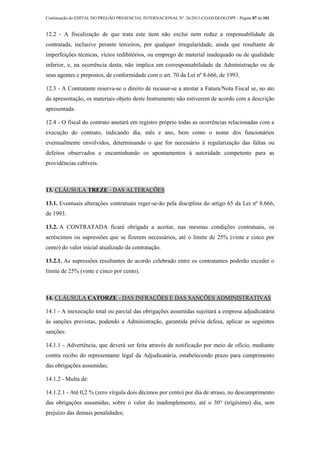 Continuação do EDITAL DO PREGÃO PRESENCIAL INTERNACIONAL Nº. 26/2013-COAD/DLOG/DPF - Página 87 de 101
12.2 - A fiscalização de que trata este item não exclui nem reduz a responsabilidade da
contratada, inclusive perante terceiros, por qualquer irregularidade, ainda que resultante de
imperfeições técnicas, vícios redibitórios, ou emprego de material inadequado ou de qualidade
inferior, e, na ocorrência desta, não implica em corresponsabilidade da Administração ou de
seus agentes e prepostos, de conformidade com o art. 70 da Lei nº 8.666, de 1993.
12.3 - A Contratante reserva-se o direito de recusar-se a atestar a Fatura/Nota Fiscal se, no ato
da apresentação, os materiais objeto deste Instrumento não estiverem de acordo com a descrição
apresentada.
12.4 - O fiscal do contrato anotará em registro próprio todas as ocorrências relacionadas com a
execução do contrato, indicando dia, mês e ano, bem como o nome dos funcionários
eventualmente envolvidos, determinando o que for necessário à regularização das faltas ou
defeitos observados e encaminhando os apontamentos à autoridade competente para as
providências cabíveis.
13. CLÁUSULA TREZE - DAS ALTERAÇÕES
13.1. Eventuais alterações contratuais reger-se-ão pela disciplina do artigo 65 da Lei nº 8.666,
de 1993.
13.2. A CONTRATADA ficará obrigada a aceitar, nas mesmas condições contratuais, os
acréscimos ou supressões que se fizerem necessários, até o limite de 25% (vinte e cinco por
cento) do valor inicial atualizado da contratação.
13.2.1. As supressões resultantes de acordo celebrado entre os contratantes poderão exceder o
limite de 25% (vinte e cinco por cento).
14. CLÁUSULA CATORZE - DAS INFRAÇÕES E DAS SANÇÕES ADMINISTRATIVAS
14.1 - A inexecução total ou parcial das obrigações assumidas sujeitará a empresa adjudicatária
às sanções previstas, podendo a Administração, garantida prévia defesa, aplicar as seguintes
sanções:
14.1.1 - Advertência, que deverá ser feita através de notificação por meio de ofício, mediante
contra recibo do representante legal da Adjudicatária, estabelecendo prazo para cumprimento
das obrigações assumidas;
14.1.2 - Multa de:
14.1.2.1 - Até 0,2 % (zero vírgula dois décimos por cento) por dia de atraso, no descumprimento
das obrigações assumidas, sobre o valor do inadimplemento, até o 30° (trigésimo) dia, sem
prejuízo das demais penalidades;
 