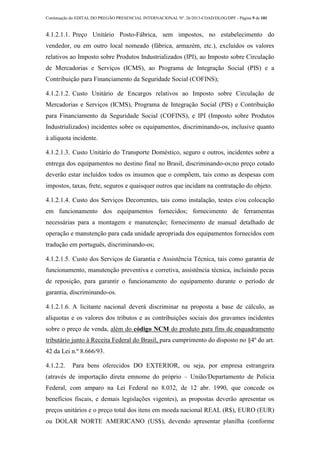 Continuação do EDITAL DO PREGÃO PRESENCIAL INTERNACIONAL Nº. 26/2013-COAD/DLOG/DPF - Página 9 de 101
4.1.2.1.1. Preço Unitário Posto-Fábrica, sem impostos, no estabelecimento do
vendedor, ou em outro local nomeado (fábrica, armazém, etc.), excluídos os valores
relativos ao Imposto sobre Produtos Industrializados (IPI), ao Imposto sobre Circulação
de Mercadorias e Serviços (ICMS), ao Programa de Integração Social (PIS) e a
Contribuição para Financiamento da Seguridade Social (COFINS);
4.1.2.1.2. Custo Unitário de Encargos relativos ao Imposto sobre Circulação de
Mercadorias e Serviços (ICMS), Programa de Integração Social (PIS) e Contribuição
para Financiamento da Seguridade Social (COFINS), e IPI (Imposto sobre Produtos
Industrializados) incidentes sobre os equipamentos, discriminando-os, inclusive quanto
à alíquota incidente.
4.1.2.1.3. Custo Unitário do Transporte Doméstico, seguro e outros, incidentes sobre a
entrega dos equipamentos no destino final no Brasil, discriminando-os;no preço cotado
deverão estar incluídos todos os insumos que o compõem, tais como as despesas com
impostos, taxas, frete, seguros e quaisquer outros que incidam na contratação do objeto.
4.1.2.1.4. Custo dos Serviços Decorrentes, tais como instalação, testes e/ou colocação
em funcionamento dos equipamentos fornecidos; fornecimento de ferramentas
necessárias para a montagem e manutenção; fornecimento de manual detalhado de
operação e manutenção para cada unidade apropriada dos equipamentos fornecidos com
tradução em português, discriminando-os;
4.1.2.1.5. Custo dos Serviços de Garantia e Assistência Técnica, tais como garantia de
funcionamento, manutenção preventiva e corretiva, assistência técnica, incluindo pecas
de reposição, para garantir o funcionamento do equipamento durante o período de
garantia, discriminando-os.
4.1.2.1.6. A licitante nacional deverá discriminar na proposta a base de cálculo, as
alíquotas e os valores dos tributos e as contribuições sociais dos gravames incidentes
sobre o preço de venda, além do código NCM do produto para fins de enquadramento
tributário junto à Receita Federal do Brasil, para cumprimento do disposto no §4º do art.
42 da Lei n.º 8.666/93.
4.1.2.2. Para bens oferecidos DO EXTERIOR, ou seja, por empresa estrangeira
(através de importação direta emnome do próprio – União/Departamento de Policia
Federal, com amparo na Lei Federal no 8.032, de 12 abr. 1990, que concede os
benefícios fiscais, e demais legislações vigentes), as propostas deverão apresentar os
preços unitários e o preço total dos itens em moeda nacional REAL (R$), EURO (EUR)
ou DOLAR NORTE AMERICANO (US$), devendo apresentar planilha (conforme
 
