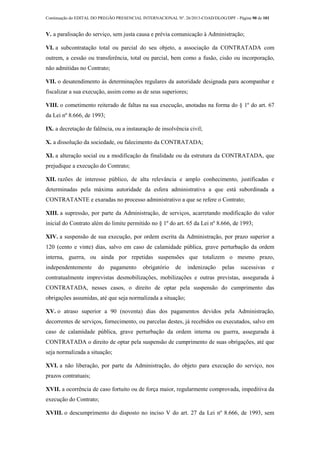 Continuação do EDITAL DO PREGÃO PRESENCIAL INTERNACIONAL Nº. 26/2013-COAD/DLOG/DPF - Página 90 de 101
V. a paralisação do serviço, sem justa causa e prévia comunicação à Administração;
VI. a subcontratação total ou parcial do seu objeto, a associação da CONTRATADA com
outrem, a cessão ou transferência, total ou parcial, bem como a fusão, cisão ou incorporação,
não admitidas no Contrato;
VII. o desatendimento às determinações regulares da autoridade designada para acompanhar e
fiscalizar a sua execução, assim como as de seus superiores;
VIII. o cometimento reiterado de faltas na sua execução, anotadas na forma do § 1º do art. 67
da Lei nº 8.666, de 1993;
IX. a decretação de falência, ou a instauração de insolvência civil;
X. a dissolução da sociedade, ou falecimento da CONTRATADA;
XI. a alteração social ou a modificação da finalidade ou da estrutura da CONTRATADA, que
prejudique a execução do Contrato;
XII. razões de interesse público, de alta relevância e amplo conhecimento, justificadas e
determinadas pela máxima autoridade da esfera administrativa a que está subordinada a
CONTRATANTE e exaradas no processo administrativo a que se refere o Contrato;
XIII. a supressão, por parte da Administração, de serviços, acarretando modificação do valor
inicial do Contrato além do limite permitido no § 1º do art. 65 da Lei nº 8.666, de 1993;
XIV. a suspensão de sua execução, por ordem escrita da Administração, por prazo superior a
120 (cento e vinte) dias, salvo em caso de calamidade pública, grave perturbação da ordem
interna, guerra, ou ainda por repetidas suspensões que totalizem o mesmo prazo,
independentemente do pagamento obrigatório de indenização pelas sucessivas e
contratualmente imprevistas desmobilizações, mobilizações e outras previstas, assegurada à
CONTRATADA, nesses casos, o direito de optar pela suspensão do cumprimento das
obrigações assumidas, até que seja normalizada a situação;
XV. o atraso superior a 90 (noventa) dias dos pagamentos devidos pela Administração,
decorrentes de serviços, fornecimento, ou parcelas destes, já recebidos ou executados, salvo em
caso de calamidade pública, grave perturbação da ordem interna ou guerra, assegurada à
CONTRATADA o direito de optar pela suspensão de cumprimento de suas obrigações, até que
seja normalizada a situação;
XVI. a não liberação, por parte da Administração, do objeto para execução do serviço, nos
prazos contratuais;
XVII. a ocorrência de caso fortuito ou de força maior, regularmente comprovada, impeditiva da
execução do Contrato;
XVIII. o descumprimento do disposto no inciso V do art. 27 da Lei nº 8.666, de 1993, sem
 