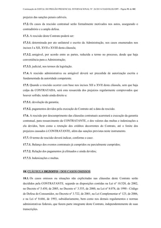 Continuação do EDITAL DO PREGÃO PRESENCIAL INTERNACIONAL Nº. 26/2013-COAD/DLOG/DPF - Página 91 de 101
prejuízo das sanções penais cabíveis.
17.2. Os casos da rescisão contratual serão formalmente motivados nos autos, assegurado o
contraditório e a ampla defesa.
17.3. A rescisão deste Contrato poderá ser:
17.3.1. determinada por ato unilateral e escrito da Administração, nos casos enumerados nos
incisos I a XII, XVII e XVIII desta cláusula;
17.3.2. amigável, por acordo entre as partes, reduzida a termo no processo, desde que haja
conveniência para a Administração;
17.3.3. judicial, nos termos da legislação.
17.4. A rescisão administrativa ou amigável deverá ser precedida de autorização escrita e
fundamentada da autoridade competente.
17.5. Quando a rescisão ocorrer com base nos incisos XII a XVII desta cláusula, sem que haja
culpa da CONTRATADA, será esta ressarcida dos prejuízos regularmente comprovados que
houver sofrido, tendo ainda direito a:
17.5.1. devolução da garantia;
17.5.2. pagamentos devidos pela execução do Contrato até a data da rescisão.
17.6. A rescisão por descumprimento das cláusulas contratuais acarretará a execução da garantia
contratual, para ressarcimento da CONTRATANTE, e dos valores das multas e indenizações a
ela devidos, bem como a retenção dos créditos decorrentes do Contrato, até o limite dos
prejuízos causados à CONTRATANTE, além das sanções previstas neste instrumento.
17.7. O termo de rescisão deverá indicar, conforme o caso:
17.7.1. Balanço dos eventos contratuais já cumpridos ou parcialmente cumpridos;
17.7.2. Relação dos pagamentos já efetuados e ainda devidos;
17.7.3. Indenizações e multas.
18. CLÁUSULA DEZOITO - DOS CASOS OMISSOS
18.1. Os casos omissos ou situações não explicitadas nas cláusulas deste Contrato serão
decididos pela CONTRATANTE, segundo as disposições contidas na Lei nº 10.520, de 2002,
no Decreto nº 5.450, de 2005, no Decreto n° 3.555, de 2000, na Lei nº 8.078, de 1990 - Código
de Defesa do Consumidor, no Decreto nº 3.722, de 2001, na Lei Complementar nº 123, de 2006,
e na Lei nº 8.666, de 1993, subsidiariamente, bem como nos demais regulamentos e normas
administrativas federais, que fazem parte integrante deste Contrato, independentemente de suas
transcrições.
 