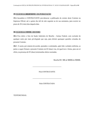 Continuação do EDITAL DO PREGÃO PRESENCIAL INTERNACIONAL Nº. 26/2013-COAD/DLOG/DPF - Página 92 de 101
19. CLÁUSULA DEZENOVE - DA PUBLICAÇÃO
19.1. Incumbirá à CONTRATANTE providenciar a publicação do extrato deste Contrato na
Imprensa Oficial, até o quinto dia útil do mês seguinte ao de sua assinatura, para ocorrer no
prazo de 20 (vinte) dias daquela data.
20. CLÁUSULA VINTE - DO FORO
20.1. Fica eleito o foro da Seção Judiciária de Brasília - Justiça Federal, com exclusão de
qualquer outro por mais privilegiado que seja, para dirimir quaisquer questões oriundas do
presente Contrato.
20.2 - E assim, por estarem de acordo, ajustados e contratados, após lido e achado conforme, as
partes a seguir firmam o presente Contrato em 02 (duas) vias, de igual teor e forma, para um só
efeito, na presença de 02 (duas) testemunhas abaixo assinadas.
Brasília/DF, XX de XXXX de XXXX.
_________________________________
Pela CONTRATANTE
_________________________________
Pela CONTRATADA
TESTEMUNHAS:
 