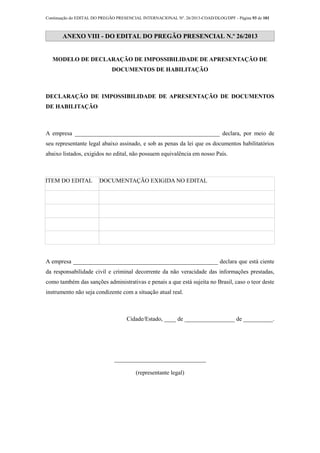 Continuação do EDITAL DO PREGÃO PRESENCIAL INTERNACIONAL Nº. 26/2013-COAD/DLOG/DPF - Página 93 de 101
ANEXO VIII - DO EDITAL DO PREGÃO PRESENCIAL N.º 26/2013
MODELO DE DECLARAÇÃO DE IMPOSSIBILIDADE DE APRESENTAÇÃO DE
DOCUMENTOS DE HABILITAÇÃO
DECLARAÇÃO DE IMPOSSIBILIDADE DE APRESENTAÇÃO DE DOCUMENTOS
DE HABILITAÇÃO
A empresa _________________________________________________ declara, por meio de
seu representante legal abaixo assinado, e sob as penas da lei que os documentos habilitatórios
abaixo listados, exigidos no edital, não possuem equivalência em nosso País.
ITEM DO EDITAL DOCUMENTAÇÃO EXIGIDA NO EDITAL
A empresa _________________________________________________ declara que está ciente
da responsabilidade civil e criminal decorrente da não veracidade das informações prestadas,
como também das sanções administrativas e penais a que está sujeita no Brasil, caso o teor deste
instrumento não seja condizente com a situação atual real.
Cidade/Estado, ____ de _________________ de __________.
_______________________________
(representante legal)
 