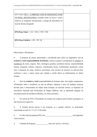 Continuação do EDITAL DO PREGÃO PRESENCIAL INTERNACIONAL Nº. 26/2013-COAD/DLOG/DPF - Página 95 de 101
(CC) Custo CIP ( = CARRIAGE AND IN INSURANCE PAID
TO FINAL DESTINATION), incluídos todos os riscos e custos
relativos ao transporte internacional e entrega da mercadoria no
local de destino designado
(PT) Preço Total → CC = FCA + VFI + VSI
(PU) Preço Unitário → PU = PT / Q
Observações e Declarações:
 A proposta de preços apresentada e considerada para efeito de julgamento será de
exclusiva e total responsabilidade da licitante, inclusive quanto à consideração de isenções ou
incidências de custos, seguros, frete, montagem, garantia, assistência técnica, responsabilidade
técnica, transporte, tributos, impostos, contribuições fiscais, contribuições parafiscais, custos
com o manuseio de carga, inclusive, porventura, com serviços de terceiros ou mão-de-obra,
conforme o caso, e outros custos que venham a incidir direta ou indiretamente no objeto
licitado.
 Será de exclusiva e total responsabilidade da licitante obter, dos órgãos competentes,
informações sobre a incidência ou não de tributos, impostos e taxas de qualquer natureza
devidas para o fornecimento do objeto desta licitação, no mercado interno, as inspeções da
mercadoria realizada pela fiscalização de Órgãos Públicos, não se admitindo alegação de
desconhecimento de incidência tributária, ou outras correlatas.
 Os valores de VFI e VSI poderão ser orçados em conjunto, pela licitante estrangeira, se
não for possível separá-los.
 A licitante deverá anexar à sua proposta, se e quando cabíveis, as declarações
mencionada no item 4.1.11 e 4.1.14 do edital.
 O valor total de proposta (PT) é de ______________________________ (em algarismo
e por extenso);
 Validade da Proposta:______________ dias (não inferior a 60 dias).
 