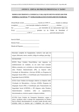 Continuação do EDITAL DO PREGÃO PRESENCIAL INTERNACIONAL Nº. 26/2013-COAD/DLOG/DPF - Página 98 de 101
ANEXO X – EDITAL DO PREGÃO PRESENCIAL N.º 26/2013
MODELO DE PROPOSTA COMERCIAL PARA EQUIPAMENTO OFERTADO POR
EMPRESA NACIONAL OU ESTRANGEIRAS EM FUNCIONAMENTO NO BRASIL
(Nome/Razão social) __________________, inscrita no CNPJ nº ______, situada no endereço
(completo) __________, com inscrição estadual ou distrital nº __________, telefone: _______,
fax: ______________, email: ____________, por intermédio de seu representante legal, o(a)
Sr.(a) __________________________, portador (a) da Cédula de Identidade nº
_____________________ e CPF nº _______________________, apresenta proposta para:
Item do Edital: __________________________
Destino Final:___________________________
Moeda da Proposta:______________________
Descrição completa do Equipamento, inclusive com país de
origem, fabricante, marca, modelo, código do catálogo, peso (kg).
(Q) Quantidade
(PUPF) Preço Unitário Posto-Fábrica, sem impostos, no
estabelecimento do vendedor, ou em outro local nomeado
(fábrica, armazém, etc.), excluídos os valores relativos ao Imposto
sobre Produtos Industrializados (IPI), ao Imposto sobre
Circulação de Mercadorias e Serviços (ICMS), ao Programa de
Integração Social (PIS) e a Contribuição para Financiamento da
Seguridade Social (COFINS)
(CUE) Custo Unitário de Encargos relativos ao Imposto sobre
Circulação de Mercadorias e Serviços (ICMS), Programa de
Integração Social (PIS) e Contribuição para Financiamento da
Seguridade Social (COFINS), e IPI (Imposto sobre Produtos
Industrializados) incidentes sobre os equipamentos,
discriminando-os, inclusive quanto à alíquota incidente
(CUTD) Custo Unitário do Transporte Doméstico, seguro e
outros, incidentes sobre a entrega dos equipamentos no destino
final no Brasil, discriminando-os; no preço cotado deverão estar
incluídos todos os insumos que o compõem, tais como as
 