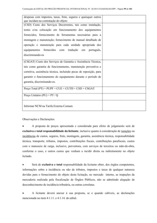 Continuação do EDITAL DO PREGÃO PRESENCIAL INTERNACIONAL Nº. 26/2013-COAD/DLOG/DPF - Página 99 de 101
despesas com impostos, taxas, frete, seguros e quaisquer outros
que incidam na contratação do objeto
(CSD) Custo dos Serviços Decorrentes, tais como instalação,
testes e/ou colocação em funcionamento dos equipamentos
fornecidos; fornecimento de ferramentas necessárias para a
montagem e manutenção; fornecimento de manual detalhado de
operação e manutenção para cada unidade apropriada dos
equipamentos fornecidos com tradução em português,
discriminando-os
(CSGAT) Custo dos Serviços de Garantia e Assistência Técnica,
tais como garantia de funcionamento, manutenção preventiva e
corretiva, assistência técnica, incluindo pecas de reposição, para
garantir o funcionamento do equipamento durante o período de
garantia, discriminando-os.
Preço Total (PT) = PUPF + CUE + CUTD + CSD + CSGAT
Preço Unitário (PU) = PT / Q
Informar NCM na Tarifa Externa Comum
Observações e Declarações:
 A proposta de preços apresentada e considerada para efeito de julgamento será de
exclusiva e total responsabilidade da licitante, inclusive quanto à consideração de isenções ou
incidências de custos, seguros, frete, montagem, garantia, assistência técnica, responsabilidade
técnica, transporte, tributos, impostos, contribuições fiscais, contribuições parafiscais, custos
com o manuseio de carga, inclusive, porventura, com serviços de terceiros ou mão-de-obra,
conforme o caso, e outros custos que venham a incidir direta ou indiretamente no objeto
licitado.
 Será de exclusiva e total responsabilidade da licitante obter, dos órgãos competentes,
informações sobre a incidência ou não de tributos, impostos e taxas de qualquer natureza
devidas para o fornecimento do objeto desta licitação, no mercado interno, as inspeções da
mercadoria realizada pela fiscalização de Órgãos Públicos, não se admitindo alegação de
desconhecimento de incidência tributária, ou outras correlatas.
 A licitante deverá anexar à sua proposta, se e quando cabíveis, as declarações
mencionada no item 4.1.11. e 4.1.14. do edital.
 
