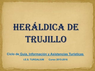 HERáLDICA DE
TRUJILLO
1
Ciclo de Guía, Información y Asistencias Turísticas.
I.E.S. TURGALIUM Curso 2015-2016
 
