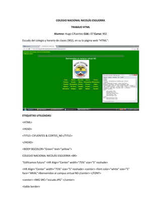 COLEGIO NACIONAL NICOLÁS ESGUERRA

                                         TRABAJO HTML

                          Alumno: Hugo Cifuentes Cód.: 07 Curso: 902

Escudo del colegio y horario de clases (902), en su la página web “HTML”:




ETIQUETAS UTILIZADAS:

<HTML>

<HEAD>

<TITLE> CIFUENTES & CORTES_NE</TITLE>

</HEAD>

<BODY BGCOLOR="Green" text="yellow">

COLEGIO NACIONAL NICOLÁS ESGUERRA <BR>

"Edificamos futuro" <HR Align="Center" width="75%" size="5" noshade>

<HR Align="Center" width="75%" size="5" noshade> <center> <font color="white" size="5"
face="ARIAL">Bienvenidos al campus virtual NE</center> </FONT>

<center> <IMG SRC="escudo.JPG" </center>

<table border>
 