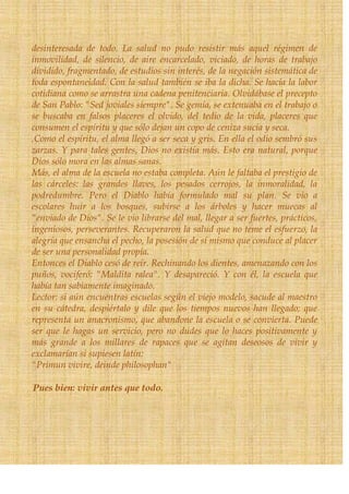 desinteresada de todo. La salud no pudo resistir más aquel régimen de
inmovilidad, de silencio, de aire encarcelado, viciado, de horas de trabajo
dividido, fragmentado, de estudios sin interés, de la negación sistemática de
toda espontaneidad. Con la salud también se iba la dicha. Se hacía la labor
cotidiana como se arrastra una cadena penitenciaria. Olvidábase el precepto
de San Pablo: "Sed joviales siempre". Se gemía, se extenuaba en el trabajo o
se buscaba en falsos placeres el olvido, del tedio de la vida, placeres que
consumen el espíritu y que sólo dejan un copo de ceniza sucia y seca.
.Como el espíritu, el alma llegó a ser seca y gris. En ella el odio sembró sus
zarzas. Y para tales gentes, Dios no existía más. Esto era natural, porque
Dios sólo mora en las almas sanas.
Más, el alma de la escuela no estaba completa. Aún le faltaba el prestigio de
las cárceles: las grandes llaves, los pesados cerrojos, la inmoralidad, la
podredumbre. Pero el Diablo había formulado mal su plan. Se vio a
escolares huir a los bosques, subirse a los árboles y hacer muecas al
"enviado de Dios". Se le vio librarse del mal, llegar a ser fuertes, prácticos,
ingeniosos, perseverantes. Recuperaron la salud que no teme el esfuerzo, la
alegría que ensancha el pecho, la posesión de sí mismo que conduce al placer
de ser una personalidad propia.
Entonces el Diablo cesó de reír. Rechinando los dientes, amenazando con los
puños, vociferó: "Maldita ralea". Y desapareció. Y con él, la escuela que
había tan sabiamente imaginado.
Lector: si aún encuentras escuelas según el viejo modelo, sacude al maestro
en su cátedra, despiértalo y dile que los tiempos nuevos han llegado; que
representa un anacronismo, que abandone la escuela o se convierta. Puede
ser que le hagas un servicio, pero no dudes que lo haces positivamente y
más grande a los millares de rapaces que se agitan deseosos de vivir y
exclamarían si supiesen latín:
"Primun vivire, deinde philosophan"

Pues bien: vivir antes que todo.
 