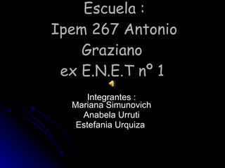 Escuela : Ipem 267 Antonio Graziano  ex E.N.E.T nº 1   Integrantes : Mariana Simunovich Anabela Urruti Estefania Urquiza  