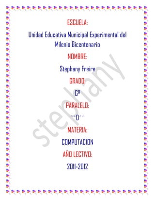 ESCUELA:<br />Unidad Educativa Municipal Experimental del Milenio Bicentenario<br />NOMBRE:<br />Stephany Freire<br />GRADO:<br />6º<br />PARALELO:<br />``D´´<br />MATERIA:<br />COMPUTACION<br />AÑO LECTIVO:<br />2011-2012<br />