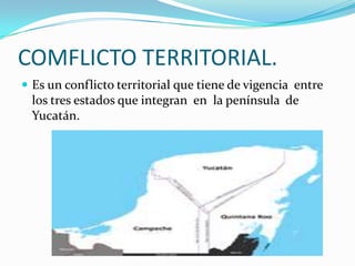 COMFLICTO TERRITORIAL.
 Es un conflicto territorial que tiene de vigencia entre
  los tres estados que integran en la península de
  Yucatán.
 