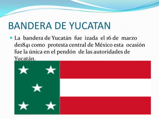 BANDERA DE YUCATAN
 La bandera de Yucatán fue izada el 16 de marzo
 de1841 como protesta central de México esta ocasión
 fue la única en el pendón de las autoridades de
 Yucatán.
 