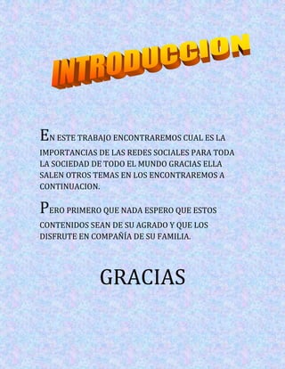 EN ESTE TRABAJO ENCONTRAREMOS CUAL ES LA
IMPORTANCIAS DE LAS REDES SOCIALES PARA TODA
LA SOCIEDAD DE TODO EL MUNDO GRACIAS ELLA
SALEN OTROS TEMAS EN LOS ENCONTRAREMOS A
CONTINUACION.

PERO PRIMERO QUE NADA ESPERO QUE ESTOS
CONTENIDOS SEAN DE SU AGRADO Y QUE LOS
DISFRUTE EN COMPAÑÍA DE SU FAMILIA.




             GRACIAS
 
