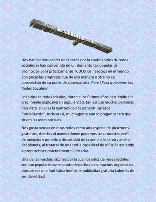 Hoy hablaremos acerca de la razón por la cual los sitios de redes
sociales se han convertido en un elemento tan popular de
promoción para prácticamente TODOS los negocios en el mundo.
Son pocas las empresas que de una manera u otra no se
aprovechan de su poder de convocatoria. Pero ¿Para qué sirven las
Redes Sociales?

Los sitios de redes sociales, durante los últimos años han tenido un
crecimiento explosivo en popularidad, tan así que muchas personas
han visto en ellas la oportunidad de generar ingresos
"socializando". Incluso así, mucha gente aun se pregunta para que
sirven las redes sociales.

Nos gusta pensar en estas redes como una especie de pizarrones
gratuitos, abiertos al mundo donde podemos crear nuestro perfil
de negocios y ponerlo a disposición de la gente a lo largo y ancho
del planeta, al tratarse de una red la capacidad de difusión asciende
a proporciones prácticamente ilimitadas.

Una de las muchas razones por la cual los sitios de redes sociales
son tan populares como punto de partida para muchos negocios es
porque son una fantástica fuente de publicidad gratuita ¡además de
ser divertidas!
 